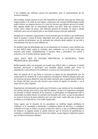 a los cuidados que debemos ejercer los pescadores, para el mantenimiento de los
recursos naturales.
Otra medida, aunque onerosa no por ello imposible de ejecutar, sería que los clubes que
tengan predios a la orilla de una laguna, construyan una estación hidrobiológica donde
poder realizar sus propios desoves y/o criar los alevinos que debería proveer el estado.
Hay lagunas donde esto se solucionaría muchos mas fácil, dado que existen en sus
costas varios clubes de pesca, solo deberían ponerse de acuerdo, en cómo y dónde
realizarlo, pero esto en nuestro país es una misión un poco más que imposible.
Después de lo expuesto, seguramente el lector pensará que me inclino a que deberíamos
hacer la nuestra y actuar de forma individual, pero está muy equivocado; siempre por
una cuestión de principios, me he inclinado por pelearla desde adentro de un club y
sinceramente creo que es como debería ser.
Sé también todas las dificultades que se nos plantearán en el camino, como también que
es muy difícil nadar contra la corriente, pero realmente esa es la única forma que
tenemos para luchar. Indudablemente si nuestras ideas y procederes son ciertos y
correctos, con el tiempo seremos muchos más.
¿QUE HACE HOY EL ESTADO PROVINCIAL O MUNICIPAL, PARA
PRESERVAR EL RECURSO?
Reflexionando sobre esta pregunta, me resulta muy difícil saber si realmente el estado
nacional, provincial o municipal, está tomando alguna medida para evitar la
depredación o para preservar los ambientes; si esto es así, sinceramente no se nota.
Daré mi opinión de lo que haría si estuviera en alguna de las dependencias por las
cuales pasan los destinos de la pesca deportiva del pejerrey. Primero abogaría para que
las licencias de pesca deportiva sean del orden nacional; que se pueda pescar dentro de
los límites del país con una sola licencia cuyo monto no supere los actuales, o en el
mejor de los casos, bajarlas.
Seguramente está pensando que nadie saca la licencia y que muchos de los recaudadores
me caerían encima, pero esto es muy fácil de superar, ya que si el organismo encargado
de recaudar el dinero obtenido de las licencias, se preocupara en transparentar todo lo
relacionado con dicho dinero, la cuestión iría tomando otro color, ya que los pescadores
no sacan la licencia de pesca deportiva por una sola razón: nadie sabe que se hace con
su dinero y en el país de los vivos nadie regala nada.
Estoy seguro que la mayoría de los pescadores no tendrían ningún problema en
colaborar, si lo recaudado es destinado a verdaderos planes de alevinos, a verdaderos
controles en lo que se refiere a la pesca comercial o furtiva, a que se establezcan planes
de limpieza en lagunas donde se puede observar que la invasión de gambarrusa es
constante, o simplemente que se los trate con respeto, ya que algunos inspectores parece
que olvidaron los buenos modales.
 