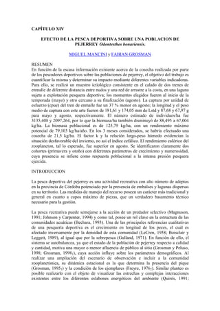 CAPÍTULO XIV
EFECTO DE LA PESCA DEPORTIVA SOBRE UNA POBLACION DE
PEJERREY Odontesthes bonariensis.
MIGUEL MANCINI y FABIAN GROSMAN
RESUMEN
En función de la escasa información existente acerca de la cosecha realizada por parte
de los pescadores deportivos sobre las poblaciones de pejerrey, el objetivo del trabajo es
cuantificar la misma y determinar su impacto mediante diferentes variables indicadoras.
Para ello, se realizó un muestro ictiológico consistente en el calado de dos trenes de
enmalle de diferente distancia entre nudos y una red de arrastre a la costa, en una laguna
sujeta a explotación pesquera deportiva; los momentos elegidos fueron al inicio de la
temporada (mayo) y otro cercano a su finalización (agosto). La captura por unidad de
esfuerzo (cpue) del tren de enmalle fue un 37 % menor en agosto; la longitud y el peso
medio de captura con este arte fueron de 181,61 y 174,05 mm de Lstd y 87,68 y 67,97 g
para mayo y agosto, respectivamente. El número estimado de individuos/ha fue
3135,408 y 2097,264, por lo que la biomasa/ha también disminuyó de 88,495 a 67,004
kg/ha. La biomasa poblacional es de 125,79 kg/ha, con un rendimiento máximo
potencial de 79,103 kg/ha/año. En los 3 meses considerados, se habría efectuado una
cosecha de 21,5 kg/ha. El factor k y la relación largo-peso húmedo evidencian la
situación desfavorable del invierno, no así el índice cefálico. El rendimiento calórico del
zooplancton, tal lo esperado, fue superior en agosto. Se identificaron claramente dos
cohortes (primavera y otoño) con diferentes parámetros de crecimiento y numerosidad,
cuya presencia se infiere como respuesta poblacional a la intensa presión pesquera
ejercida.
INTRODUCCION
La pesca deportiva del pejerrey es una actividad recreativa con alto número de adeptos
en la provincia de Córdoba potenciado por la presencia de embalses y lagunas dispersas
en su territorio. Las medidas de manejo del recurso poseen un carácter más tradicional y
general en cuanto a cupos máximo de piezas, que un verdadero basamento técnico
necesario para la gestión.
La pesca recreativa puede semejarse a la acción de un predador selectivo (Magnuson,
1991; Johnson y Carpenter, 1994) y como tal, posee un rol clave en la estructura de las
comunidades acuáticas (Bechara, 1993). Una de las principales referencias cualitativas
de una pesquería deportiva es el crecimiento en longitud de los peces, el cual es
afectado inversamente por la densidad de esta comunidad (LeCren, 1958; Boisclair y
Leggett, 1989), al igual que por la sobrepesca (Gulland, 1971). En función de ello, el
sistema se autobalancea, ya que el estado de la población de pejerrey respecto a calidad
y cantidad, motiva una mayor o menor afluencia de público al sitio (Grosman y Peluso,
1998; Grosman, 19981), cuya acción influye sobre los parámetros demográficos. Al
realizar una ampliación del escenario de observación e incluir a la comunidad
zooplanctónica, su dinámica estacional es la que determina la presencia del pique
(Grosman, 19951) y la condición de los ejemplares (Freyre, 19762). Similar planteo es
posible realizarlo con el objeto de visualizar las estrechas y complejas interacciones
existentes entre los diferentes eslabones energéticos del ambiente (Quirós, 1991;
 