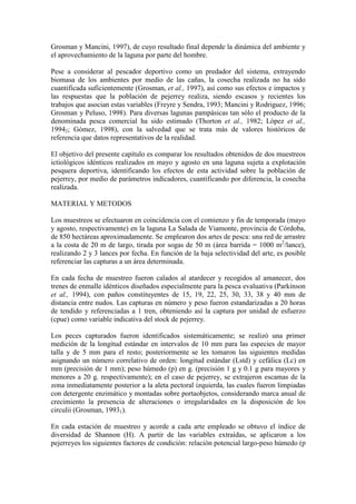 Grosman y Mancini, 1997), de cuyo resultado final depende la dinámica del ambiente y
el aprovechamiento de la laguna por parte del hombre.
Pese a considerar al pescador deportivo como un predador del sistema, extrayendo
biomasa de los ambientes por medio de las cañas, la cosecha realizada no ha sido
cuantificada suficientemente (Grosman, et al., 1997), así como sus efectos e impactos y
las respuestas que la población de pejerrey realiza, siendo escasos y recientes los
trabajos que asocian estas variables (Freyre y Sendra, 1993; Mancini y Rodriguez, 1996;
Grosman y Peluso, 1998). Para diversas lagunas pampásicas tan sólo el producto de la
denominada pesca comercial ha sido estimado (Thorton et al., 1982; López et al.,
19942; Gómez, 1998), con la salvedad que se trata más de valores históricos de
referencia que datos representativos de la realidad.
El objetivo del presente capítulo es comparar los resultados obtenidos de dos muestreos
ictiológicos idénticos realizados en mayo y agosto en una laguna sujeta a explotación
pesquera deportiva, identificando los efectos de esta actividad sobre la población de
pejerrey, por medio de parámetros indicadores, cuantificando por diferencia, la cosecha
realizada.
MATERIAL Y METODOS
Los muestreos se efectuaron en coincidencia con el comienzo y fin de temporada (mayo
y agosto, respectivamente) en la laguna La Salada de Viamonte, provincia de Córdoba,
de 850 hectáreas aproximadamente. Se emplearon dos artes de pesca: una red de arrastre
a la costa de 20 m de largo, tirada por sogas de 50 m (área barrida = 1000 m2
/lance),
realizando 2 y 3 lances por fecha. En función de la baja selectividad del arte, es posible
referenciar las capturas a un área determinada.
En cada fecha de muestreo fueron calados al atardecer y recogidos al amanecer, dos
trenes de enmalle idénticos diseñados especialmente para la pesca evaluativa (Parkinson
et al., 1994), con paños constituyentes de 15, 19, 22, 25, 30, 33, 38 y 40 mm de
distancia entre nudos. Las capturas en número y peso fueron estandarizadas a 20 horas
de tendido y referenciadas a 1 tren, obteniendo así la captura por unidad de esfuerzo
(cpue) como variable indicativa del stock de pejerrey.
Los peces capturados fueron identificados sistemáticamente; se realizó una primer
medición de la longitud estándar en intervalos de 10 mm para las especies de mayor
talla y de 5 mm para el resto; posteriormente se les tomaron las siguientes medidas
asignando un número correlativo de orden: longitud estándar (Lstd) y cefálica (Lc) en
mm (precisión de 1 mm); peso húmedo (p) en g. (precisión 1 g y 0.1 g para mayores y
menores a 20 g. respectivamente); en el caso de pejerrey, se extrajeron escamas de la
zona inmediatamente posterior a la aleta pectoral izquierda, las cuales fueron limpiadas
con detergente enzimático y montadas sobre portaobjetos, considerando marca anual de
crecimiento la presencia de alteraciones o irregularidades en la disposición de los
circulii (Grosman, 19931).
En cada estación de muestreo y acorde a cada arte empleado se obtuvo el índice de
diversidad de Shannon (H). A partir de las variables extraídas, se aplicaron a los
pejerreyes los siguientes factores de condición: relación potencial largo-peso húmedo (p
 
