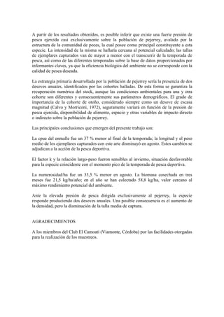 A partir de los resultados obtenidos, es posible inferir que existe una fuerte presión de
pesca ejercida casi exclusivamente sobre la población de pejerrey, avalado por la
estructura de la comunidad de peces, la cual posee como principal constituyente a esta
especie. La intensidad de la misma se hallaría cercana al potencial calculado; las tallas
de ejemplares capturados van de mayor a menor con el transcurrir de la temporada de
pesca, así como de las diferentes temporadas sobre la base de datos proporcionados por
informantes claves, ya que la eficiencia biológica del ambiente no se corresponde con la
calidad de pesca deseada.
La estrategia primaria desarrollada por la población de pejerrey sería la presencia de dos
desoves anuales, identificados por las cohortes halladas. De esta forma se garantiza la
recuperación numérica del stock, aunque las condiciones ambientales para una y otra
cohorte son diferentes y consecuentemente sus parámetros demográficos. El grado de
importancia de la cohorte de otoño, considerado siempre como un desove de escasa
magnitud (Calvo y Morriconi, 1972), seguramente variará en función de la presión de
pesca ejercida, disponibilidad de alimento, espacio y otras variables de impacto directo
o indirecto sobre la población de pejerrey.
Las principales conclusiones que emergen del presente trabajo son:
La cpue del enmalle fue un 37 % menor al final de la temporada; la longitud y el peso
medio de los ejemplares capturados con este arte disminuyó en agosto. Estos cambios se
adjudican a la acción de la pesca deportiva.
El factor k y la relación largo-peso fueron sensibles al invierno, situación desfavorable
para la especie coincidente con el momento pico de la temporada de pesca deportiva.
La numerosidad/ha fue un 33,5 % menor en agosto. La biomasa cosechada en tres
meses fue 21,5 kg/ha/año; en el año se han colectado 58,8 kg/ha, valor cercano al
máximo rendimiento potencial del ambiente.
Ante la elevada presión de pesca dirigida exclusivamente al pejerrey, la especie
responde produciendo dos desoves anuales. Una posible consecuencia es el aumento de
la densidad, pero la disminución de la talla media de captura.
AGRADECIMIENTOS
A los miembros del Club El Camoatí (Viamonte, Córdoba) por las facilidades otorgadas
para la realización de los muestreos.
 