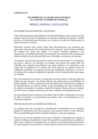 CAPITULO XV
ESE PROBLEMA LLAMADO SELECTIVIDAD.
EL CASO DE LAS REDES DE ENMALLE.
MIRIAM E. MAROÑAS y LAUCE R. FREYRE
LOS PROBLEMAS DE OBTENER “MUESTRAS”
Como todas las personas relacionadas con la actividad biológica saben, mucho de lo que
podemos decir acerca de los parámetros de cualquier población de animales o plantas
proviene de información que obtenemos en el campo por medio del muestreo que se
puede realizar de las mismas.
Obtenemos muestras para realizar sobre ellas determinaciones, que asumimos que
representan estimaciones de las características del “universo” del que fueron extraídas.
Por supuesto los sesgos que afecten a la muestra afectarán igualmente a las
estimaciones. Es fundamental conocer los mecanismos de selección de las muestras para
intentar métodos de corrección del efecto que se introduce en el proceso de muestreo.
Una primera gran división que podemos realizar con los muestreadores es clasificarlos
en activos y pasivos. Los primeros son aquellos que ejercen una acción sobre los
individuos que componen una población, que guían, encierran a los organismos y que
exigen que el operador de los mismos para hacer efectivas las capturas realice un
conjunto de maniobras. Los segundos son los que simplemente colocamos en un sitio y
el resultado de la captura no depende del operador sino del comportamiento que tengan
los animales.
En el caso particular de los peces es común que esta tarea se lleve a cabo por medio del
empleo de artes de pesca. Las mismas abarcan una amplia gama de posibilidades de
diseños (Nédélec, 1975) y su utilización está vinculada con las características ecológicas
de la población que nos interesa estudiar, el tipo de ambiente en el que se desarrolla y
los objetivos planteados al comenzar nuestra investigación. Redes activas por ejemplo
son las de cerco y arrastre, mientras que las nasas o trampas son típicamente pasivas.
En este artículo haremos referencia a este último tipo de redes, en particular a los trenes
de redes de enmalle y al conocimiento que tenemos sobre su funcionamiento en los
ecosistemas lagunares.
PRESENTACION DE LAS REDES DE ENMALLE
En cualquier tarea de investigación es fundamental la posibilidad que los resultados
puedan ser reproducidos por otras personas o por nosotros mismos en otro momento.
Ello es considerablemente difícil en trabajos biológicos y más aún ecológicos.
Por ello, en el caso de cualquier arte de pesca utilizado, es importante que cuando se
realiza un trabajo, se describa de la mejor forma posible sus características y también es
básico que se detallen las maniobras que se realizan en el procedimiento del muestreo.
En esta descripción hay que tener en cuenta aspectos tales como los materiales que se
 