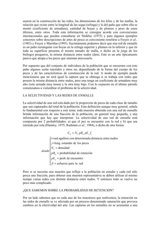 usaron en la construcción de las redes, las dimensiones de los hilos y de las mallas, la
relación que existe entre la longitud de las sogas (relinga) y la del paño que sobre ella se
montó (coeficiente de armadura), cantidad de boyas y de plomos y peso de estos
últimos, entre otros. Toda esta información se consigna acorde con convenciones
internacionales que pueden consultarse en Nédélec (1975) y para algunos ejemplos
concretos sobre descripciones de artes de pesca es conveniente remitirse a Freyre et al.,
(1983) y Freyre y Maroñas (1995). Sucintamente podemos decir que una red de enmalle
es un paño rectangular con boyas en la relinga superior y plomos en la inferior y que en
toda su superficie presenta el mismo tamaño de malla, o dicho en la jerga de los
biólogos pesqueros, la misma distancia entre nudos (den). Este es un arte típicamente
pasivo que atrapa a los peces que intentan atravesarlo.
Por supuesto que del conjunto de individuos de la población que se encuentre con este
paño algunos serán retenidos y otros no, dependiendo de la forma del cuerpo de los
peces y de las características de construcción de la red. A modo de ejemplo puede
mencionarse que no será igual la captura que se obtenga si se trabaja con redes que
poseen la misma distancia entre nudos, pero una tenga un coeficiente de armadura muy
alto (este armada muy tensa) y la otra muy bajo. Con lo expuesto en el último párrafo
comenzamos a vislumbrar el problema de la selectividad.
LA SELECTIVIDAD Y LAS REDES DE ENMALLE
La selectividad de una red está dada por la proporción de peces de cada clase de tamaño
que son capturados del total de la población. Esta definición aunque muy general, señala
lo fundamental con respecto a este tema: toda muestra obtenida con una red de enmalle
brinda información de una fracción de la población, en general muy pequeña, y una
información que hay que interpretar. La selectividad de una red de enmalle está
compuesta por 2 probabilidades: a) que el pez se encuentre con la red y b) que sea
retenido por esta (Hamley, 1975; Rudstam et al., 1984), o dicho de otra forma:











=
=
=
=
=
=
=
red
la
para
esfuerzo
encuentro
de
prob.
retención
de
ad
probabilid
densidad
peces
los
de
estandar
long.
nudos
entre
distancia
a
determinad
con
agallera
red
fi
pE
pR
N
j
i
donde
f
pE
pR
N
C
j
ij
j
i
j
ij
j
ij
Pero si se necesita una muestra que refleje a la población en estudio y cada red sólo
pesca una fracción, para obtener una muestra representativa se deben utilizar al mismo
tiempo varias redes con distinta distancia entre nudos. Y entonces todo se vuelve un
poco más complicado.
¿QUE SABEMOS SOBRE LA PROBABILIDAD DE RETENCION?
Por un lado sabemos que en cada uno de los muestreos que realicemos, la retención en
las redes de enmalle se ve afectada por un proceso denominado saturación que provoca
cambios en la efectividad del arte. Las capturas en los enmalles no se acumulan a una
 