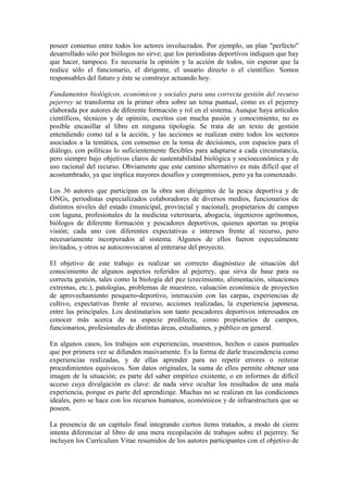 poseer consenso entre todos los actores involucrados. Por ejemplo, un plan "perfecto"
desarrollado sólo por biólogos no sirve; que los periodistas deportivos indiquen que hay
que hacer, tampoco. Es necesaria la opinión y la acción de todos, sin esperar que la
realice sólo el funcionario, el dirigente, el usuario directo o el científico. Somos
responsables del futuro y éste se construye actuando hoy.
Fundamentos biológicos, económicos y sociales para una correcta gestión del recurso
pejerrey se transforma en la primer obra sobre un tema puntual, como es el pejerrey
elaborada por autores de diferente formación y rol en el sistema. Aunque haya artículos
científicos, técnicos y de opinión, escritos con mucha pasión y conocimiento, no es
posible encasillar al libro en ninguna tipología. Se trata de un texto de gestión
entendiendo como tal a la acción, y las acciones se realizan entre todos los sectores
asociados a la temática, con consenso en la toma de decisiones, con espacios para el
diálogo, con políticas lo suficientemente flexibles para adaptarse a cada circunstancia,
pero siempre bajo objetivos claros de sustentabilidad biológica y socioeconómica y de
uso racional del recurso. Obviamente que este camino alternativo es más difícil que el
acostumbrado, ya que implica mayores desafíos y compromisos, pero ya ha comenzado.
Los 36 autores que participan en la obra son dirigentes de la pesca deportiva y de
ONGs, periodistas especializados colaboradores de diversos medios, funcionarios de
distintos niveles del estado (municipal, provincial y nacional), propietarios de campos
con laguna, profesionales de la medicina veterinaria, abogacía, ingenieros agrónomos,
biólogos de diferente formación y pescadores deportivos, quienes aportan su propia
visión; cada uno con diferentes expectativas e intereses frente al recurso, pero
necesariamente incorporados al sistema. Algunos de ellos fueron especialmente
invitados, y otros se autoconvocaron al enterarse del proyecto.
El objetivo de este trabajo es realizar un correcto diagnóstico de situación del
conocimiento de algunos aspectos referidos al pejerrey, que sirva de base para su
correcta gestión, tales como la biología del pez (crecimiento, alimentación, situaciones
extremas, etc.), patologías, problemas de muestreo, valuación económica de proyectos
de aprovechamiento pesquero-deportivo, interacción con las carpas, experiencias de
cultivo, expectativas frente al recurso, acciones realizadas, la experiencia japonesa,
entre las principales. Los destinatarios son tanto pescadores deportivos interesados en
conocer más acerca de su especie predilecta, como propietarios de campos,
funcionarios, profesionales de distintas áreas, estudiantes, y público en general.
En algunos casos, los trabajos son experiencias, muestreos, hechos o casos puntuales
que por primera vez se difunden masivamente. Es la forma de darle trascendencia como
experiencias realizadas, y de ellas aprender para no repetir errores o reiterar
procedimientos equívocos. Son datos originales, la suma de ellos permite obtener una
imagen de la situación; es parte del saber empírico existente, o en informes de difícil
acceso cuya divulgación es clave: de nada sirve ocultar los resultados de una mala
experiencia, porque es parte del aprendizaje. Muchas no se realizan en las condiciones
ideales, pero se hace con los recursos humanos, económicos y de infraestructura que se
poseen.
La presencia de un capítulo final integrando ciertos ítems tratados, a modo de cierre
intenta diferenciar al libro de una mera recopilación de trabajos sobre el pejerrey. Se
incluyen los Currículum Vitae resumidos de los autores participantes con el objetivo de
 