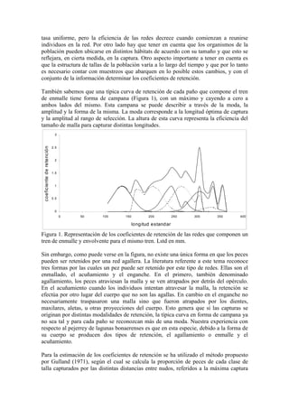 tasa uniforme, pero la eficiencia de las redes decrece cuando comienzan a reunirse
individuos en la red. Por otro lado hay que tener en cuenta que los organismos de la
población pueden ubicarse en distintos hábitats de acuerdo con su tamaño y que esto se
reflejara, en cierta medida, en la captura. Otro aspecto importante a tener en cuenta es
que la estructura de tallas de la población varía a lo largo del tiempo y que por lo tanto
es necesario contar con muestreos que abarquen en lo posible estos cambios, y con el
conjunto de la información determinar los coeficientes de retención.
También sabemos que una típica curva de retención de cada paño que compone el tren
de enmalle tiene forma de campana (Figura 1), con un máximo y cayendo a cero a
ambos lados del mismo. Esta campana se puede describir a través de la moda, la
amplitud y la forma de la misma. La moda corresponde a la longitud óptima de captura
y la amplitud al rango de selección. La altura de esta curva representa la eficiencia del
tamaño de malla para capturar distintas longitudes.
0
0.5
1
1.5
2
2.5
3
0 50 100 150 200 250 300 350 400
longitud estandar
coeficiente
de
retención
Figura 1. Representación de los coeficientes de retención de las redes que componen un
tren de enmalle y envolvente para el mismo tren. Lstd en mm.
Sin embargo, como puede verse en la figura, no existe una única forma en que los peces
pueden ser retenidos por una red agallera. La literatura referente a este tema reconoce
tres formas por las cuales un pez puede ser retenido por este tipo de redes. Ellas son el
enmallado, el acuñamiento y el enganche. En el primero, también denominado
agallamiento, los peces atraviesan la malla y se ven atrapados por detrás del opérculo.
En el acuñamiento cuando los individuos intentan atravesar la malla, la retención se
efectúa por otro lugar del cuerpo que no son las agallas. En cambio en el enganche no
necesariamente traspasaron una malla sino que fueron atrapados por los dientes,
maxilares, aletas, u otras proyecciones del cuerpo. Esto genera que si las capturas se
originan por distintas modalidades de retención, la típica curva en forma de campana ya
no sea tal y para cada paño se reconozcan más de una moda. Nuestra experiencia con
respecto al pejerrey de lagunas bonaerenses es que en esta especie, debido a la forma de
su cuerpo se producen dos tipos de retención, el agallamiento o enmalle y el
acuñamiento.
Para la estimación de los coeficientes de retención se ha utilizado el método propuesto
por Gulland (1971), según el cual se calcula la proporción de peces de cada clase de
talla capturados por las distintas distancias entre nudos, referidos a la máxima captura
 