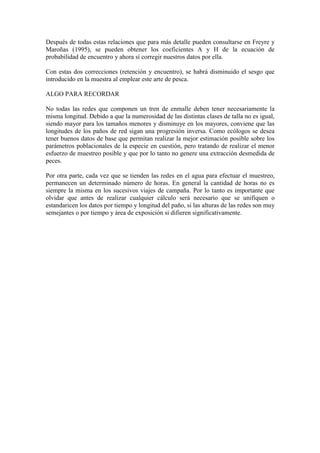Después de todas estas relaciones que para más detalle pueden consultarse en Freyre y
Maroñas (1995), se pueden obtener los coeficientes A y H de la ecuación de
probabilidad de encuentro y ahora sí corregir nuestros datos por ella.
Con estas dos correcciones (retención y encuentro), se habrá disminuido el sesgo que
introducido en la muestra al emplear este arte de pesca.
ALGO PARA RECORDAR
No todas las redes que componen un tren de enmalle deben tener necesariamente la
misma longitud. Debido a que la numerosidad de las distintas clases de talla no es igual,
siendo mayor para los tamaños menores y disminuye en los mayores, conviene que las
longitudes de los paños de red sigan una progresión inversa. Como ecólogos se desea
tener buenos datos de base que permitan realizar la mejor estimación posible sobre los
parámetros poblacionales de la especie en cuestión, pero tratando de realizar el menor
esfuerzo de muestreo posible y que por lo tanto no genere una extracción desmedida de
peces.
Por otra parte, cada vez que se tienden las redes en el agua para efectuar el muestreo,
permanecen un determinado número de horas. En general la cantidad de horas no es
siempre la misma en los sucesivos viajes de campaña. Por lo tanto es importante que
olvidar que antes de realizar cualquier cálculo será necesario que se unifiquen o
estandaricen los datos por tiempo y longitud del paño, si las alturas de las redes son muy
semejantes o por tiempo y área de exposición si difieren significativamente.
 