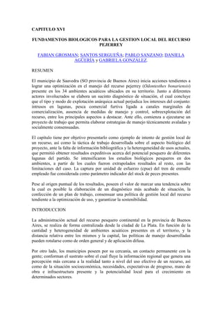 CAPITULO XVI
FUNDAMENTOS BIOLOGICOS PARA LA GESTION LOCAL DEL RECURSO
PEJERREY
FABIAN GROSMAN; SANTOS SERGUEÑA; PABLO SANZANO; DANIELA
AGÜERÍA y GABRIELA GONZÁLEZ.
RESUMEN
El municipio de Saavedra (SO provincia de Buenos Aires) inicia acciones tendientes a
lograr una optimización en el manejo del recurso pejerrey (Odontesthes bonariensis)
presente en los 34 ambientes acuáticos ubicados en su territorio. Junto a diferentes
actores involucrados se elabora un sucinto diagnóstico de situación, el cual concluye
que el tipo y modo de explotación anárquica actual perjudica los intereses del conjunto:
intrusos en lagunas, pesca comercial furtiva ligada a canales marginales de
comercialización, ausencia de medidas de manejo y control, sobreexplotación del
recurso, entre los principales aspectos a destacar. Ante ello, comienza a ejecutarse un
proyecto de trabajo que permita elaborar estrategias de manejo técnicamente avaladas y
socialmente consensuadas.
El capítulo tiene por objetivo presentarlo como ejemplo de intento de gestión local de
un recurso, así como la táctica de trabajo desarrollada sobre el aspecto biológico del
proyecto, ante la falta de información bibliográfica y la heterogeneidad de usos actuales,
que permitió obtener resultados expeditivos acerca del potencial pesquero de diferentes
lagunas del partido. Se intensificaron los estudios biológicos pesqueros en dos
ambientes, a partir de los cuales fueron extrapolados resultados al resto, con las
limitaciones del caso. La captura por unidad de esfuerzo (cpue) del tren de enmalle
empleado fue considerada como parámetro indicador del stock de peces presentes.
Pese al origen puntual de los resultados, poseen el valor de marcar una tendencia sobre
la cual es posible la elaboración de un diagnóstico más acabado de situación, la
confección de un plan de trabajo, consensuar una política de gestión local del recurso
tendiente a la optimización de uso, y garantizar la sostenibilidad.
INTRODUCCION
La administración actual del recurso pesquero continental en la provincia de Buenos
Aires, se realiza de forma centralizada desde la ciudad de La Plata. En función de la
cantidad y heterogeneidad de ambientes acuáticos presentes en el territorio, y la
distancia relativa entre los mismos y la capital, las políticas de manejo desarrolladas
pueden rotularse como de orden general y de aplicación difusa.
Por otro lado, los municipios poseen por su cercanía, un contacto permanente con la
gente; conforman el sustrato sobre el cual fluye la información regional que genera una
percepción más cercana a la realidad tanto a nivel del uso efectivo de un recurso, así
como de la situación socioeconómica, necesidades, expectativas de progreso, mano de
obra e infraestructura presente y la potencialidad local para el crecimiento en
determinados sectores.
 
