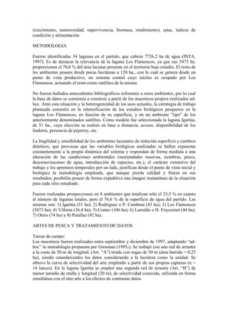 (crecimiento, numerosidad, supervivencia, biomasa, rendimiento), cpue, índices de
condición y alimentación.
METODOLOGIA
Fueron identificadas 34 lagunas en el partido, que cubren 7726,2 ha de agua (INTA,
1997). Es de destacar la relevancia de la laguna Los Flamencos, ya que sus 5473 ha.
proporcionan el 70,8 % del área lacunar presente en el territorio bajo estudio. El resto de
los ambientes poseen desde pocas hectáreas a 120 ha., con lo cual se genera desde un
punto de vista productivo, un sistema central cuyo núcleo es ocupado por Los
Flamencos, actuando el resto como satélites de la misma.
No fueron hallados antecedentes bibliográficos referentes a estos ambientes, por lo cual
la base de datos se comienza a construir a partir de los muestreos propios realizados ad-
hoc. Ante esta situación y la heterogeneidad de los usos actuales, la estrategia de trabajo
planteada consistió en la intensificación de los estudios biológicos pesqueros en la
laguna Los Flamencos, en función de su superficie, y en un ambiente "tipo" de los
anteriormente denominados satélites. Como modelo fue seleccionada la laguna Igartúa,
de 51 ha., cuya elección se realizó en base a distancia, acceso, disponibilidad de los
linderos, presencia de pejerrey, etc.
La fragilidad y sensibilidad de los ambientes lacunares de reducida superficie a cambios
drásticos, que provocan que las variables biológicas analizadas se hallen expuestas
constantemente a la propia dinámica del sistema y respondan de forma mediata a una
alteración de las condiciones ambientales (mortandades masivas, siembras, pesca,
descenso/ascenso de agua, introducción de especies, etc.), el carácter extensivo del
trabajo y los apremios temporales por un lado, justifican desde el punto de vista social y
biológico la metodología empleada, que aunque pierda calidad y fineza en sus
resultados, posibilita poseer de forma expeditiva una imagen instantánea de la situación
para cada sitio estudiado.
Fueron realizadas prospecciones en 8 ambientes que totalizan sólo el 23,5 % en cuanto
al número de lagunas totales, pero el 76,6 % de la superficie de agua del partido. Las
mismas son: 1) Igartúa (51 ha); 2) Rodríguez o P. Cambran (43 ha); 3) Los Flamencos
(5473 ha); 4) Villoria (36,4 ha); 5) Conter (106 ha); 6) Larralde o H. Frayssinet (44 ha);
7) Otero (74 ha) y 8) Putallaz (92 ha).
ARTES DE PESCA Y TRATAMIENTO DE DATOS
Tareas de campo:
Los muestreos fueron realizados entre septiembre y diciembre de 1997, adaptando “ad-
hoc” la metodología propuesta por Grosman (19953). Se trabajó con una red de arrastre
a la costa de 50 m de longitud, (Arr. “A”) tirada con sogas de 50 m (área barrida = 0,25
ha), siendo estandarizados los datos considerando a la hectárea como la unidad. Se
obtuvo la curva de selectividad del arte empleado a partir de sus propias capturas (n =
14 lances). En la laguna Igartúa se empleó una segunda red de arrastre (Arr. “B”) de
menor tamaño de malla y longitud (20 m), de selectividad conocida, utilizada en forma
simultánea con el otro arte a los efectos de contrastar datos.
 