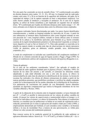 Por otra parte fue construido un tren de enmalle (Enm. “A”) confeccionado con paños
de distinta distancia entre nudos: 15, 21, 30 y 40 mm. La longitud total de cada paño
calado varió entre 15 y 50 m en función de la superficie del ambiente, del paño, de la
capacidad de trabajo y de la captura esperada en base a antecedentes empíricos. Las
redes fueron caladas al atardecer y recogidas al amanecer. En el caso de la laguna
Igartúa, se utilizó de forma simultánea y por duplicado un segundo tren de enmalle
(Enm. “B”) conformado por 8 paños de diferente distancia entre nudos (rango = 15 - 40
mm), utilizado con el objeto de contrastar datos entre los diferentes trenes empleados.
Las capturas realizadas fueron discriminadas por paño. Los peces fueron identificados
sistemáticamente, y medida su longitud estándar en intervalos de 10 mm. A partir de
una submuestra se tomaron datos morfométricos tales como longitud estándar en mm
con precisión de 1 mm; longitud cefálica, tomada en forma oblicua entre el extremo
anterior de la cabeza y la membrana opercular; peso húmedo en g; fueron extraídas
escamas de la región inmediatamente posterior a la aleta pectoral izquierda; se extrajo el
tracto digestivo el cual se fijó en formol al 5 %. Para cada ejemplar se reservaba en la
planilla un espacio donde se acotaba todo tipo de observaciones de interés (presencia
visible de parásitos, grasa en abdomen, estadío gonadal, sexo, deformaciones
corporales, etc.).
A modo de complemento se realizaba una cuantificación del zooplancton mediante el
filtrado de un volumen conocido de agua de laguna acorde a Paggi y Paggi (1995). Se
obtuvo el rendimiento calórico del zooplancton en función del pejerrey (Ringuelet et al.,
1980).
Tareas de gabinete:
En el caso de los ambientes considerados “piloto”, fue aplicado el modelo de
selectividad de redes agalleras diseñado para el pejerrey (Freyre y Maroñas, 1995). En
función de los datos del arrastre y del enmalle, al contrastar las diferentes modas
adjudicadas a cada edad obtenidas con uno y otro arte de pesca, se obtuvo la
numerosidad/ha de cada clase de edad previa identificación de las mismas. La lectura de
escamas fue realizada a los efectos de obtener estimaciones de edades a partir de las
marcas periódicas presentes, que posibiliten corroborar o rectificar las edades asignadas
a partir de la descomposición de las modas obtenidas de la distribución de frecuencias.
Los parámetros de crecimiento del modelo de von Bertalanffy fueron obtenidos
ajustando un algoritmo computacional que realiza la búsqueda simultánea de las tres
variables (Metzler y Weiner, 1985).
A partir de la obtención de la relación entre la longitud estándar y el peso húmedo del
pez (P = a Lstdb
) es posible la interconverción de los valores de ambas variables de
estado. Al poseer los valores de supervivencia o numerosidad relativa al tiempo t y el
peso de los individuos al mismo t, se obtuvo la biomasa/ha. Para obtener el rendimiento
máximo, se consideró que las poblaciones se hallan en un estado de explotación nula o
reducida, permitiendo por la tanto la aplicación del modelo citado por Csirke (1980), y
empíricamente demostrado por Gulland, el cual considera como variables a la biomasa
infinita y la tasa de mortalidad. Pese a tratarse de una aproximación, es válida para
obtener un valor cercano del rendimiento potencial.
Para conocer acerca de la condición general de la población de cada ambiente se
aplicaron diferentes índices: factor k (k = P x 105
/Lstd3
) y el Indice Cefálico (IC = (Lc x
 