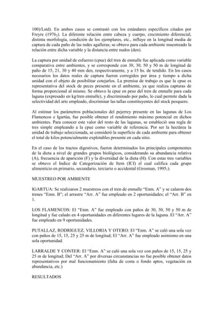 100)/Lstd). En ambos casos se contrastó con los estándares específicos citados por
Freyre (19762). La diferente relación entre cabeza y cuerpo, crecimiento diferencial,
distinta morfología, condición de los ejemplares, etc., influye en la longitud media de
captura de cada paño de las redes agalleras; se obtuvo para cada ambiente muestreado la
relación entre dicha variable y la distancia entre nudos (den).
La captura por unidad de esfuerzo (cpue) del tren de enmalle fue aplicada como variable
comparativa entre ambientes, y se corresponde con 30, 30, 50 y 50 m de longitud de
paño de 15, 21, 30 y 40 mm den, respectivamente, y a 15 hs. de tendido. En los casos
necesarios los datos reales de captura fueron corregidos por área y tiempo a dicha
unidad con el objeto de posibilitar cotejarlos. La premisa de trabajo es que la cpue es
representativa del stock de peces presente en el ambiente, ya que realiza capturas de
forma proporcional al mismo. Se obtuvo la cpue en peso del tren de enmalle para cada
laguna (expresado en kg/tren enmalle), y discriminado por paño, lo cual permite dada la
selectividad del arte empleado, discriminar las tallas constituyentes del stock pesquero.
Al estimar los parámetros poblacionales del pejerrey presente en las lagunas de Los
Flamencos e Igartúa, fue posible obtener el rendimiento máximo potencial en dichos
ambientes. Para conocer este valor del resto de las lagunas, se estableció una regla de
tres simple empleando a la cpue como variable de referencia. Por ser la hectárea la
unidad de trabajo seleccionada, se consideró la superficie de cada ambiente para obtener
el total de kilos potencialmente explotables presente en cada sitio.
En el caso de los tractos digestivos, fueron determinados los principales componentes
de la dieta a nivel de grandes grupos biológicos, considerando su abundancia relativa
(A), frecuencia de aparición (F) y la diversidad de la dieta (H). Con estas tres variables
se obtuvo el Indice de Categorización de Item (ICI) el cual califica cada grupo
alimenticio en primario, secundario, terciario o accidental (Grosman, 19951).
MUESTREO POR AMBIENTE
IGARTUA: Se realizaron 2 muestreos con el tren de enmalle “Enm. A” y se calaron dos
trenes “Enm. B”; el arrastre “Arr. A” fue empleado en 2 oportunidades; el “Arr. B” en
1.
LOS FLAMENCOS: El “Enm. A” fue empleado con paños de 30, 30, 50 y 50 m de
longitud y fue calado en 4 oportunidades en diferentes lugares de la laguna. El “Arr. A”
fue empleado en 9 oportunidades.
PUTALLAZ, RODRIGUEZ, VILLORIA Y OTERO: El “Enm. A” se caló una sola vez
con paños de 15, 15, 25 y 25 m de longitud; El “Arr. A” fue empleado asimismo en una
sola oportunidad.
LARRALDE Y CONTER: El “Enm. A” se caló una sola vez con paños de 15, 15, 25 y
25 m de longitud; Del “Arr. A” por diversas circunstancias no fue posible obtener datos
representativos por mal funcionamiento (falta de costa o fondo aptos, vegetación en
abundancia, etc.)
RESULTADOS
 