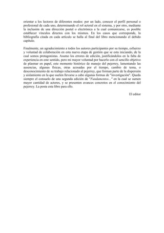 orientar a los lectores de diferentes modos: por un lado, conocer el perfil personal o
profesional de cada uno, determinando el rol actoral en el sistema, y por otro, mediante
la inclusión de una dirección postal o electrónica a la cual comunicarse, es posible
establecer vínculos directos con los mismos. En los casos que corresponde, la
bibliografía citada en cada artículo se halla al final del libro mencionando el debido
capítulo.
Finalmente, un agradecimiento a todos los autores participantes por su tiempo, esfuerzo
y voluntad de colaboración en esta nueva etapa de gestión que se esta iniciando, de la
cual somos protagonistas. Asumo los errores de edición, justificándolos en la falta de
experiencia en este sentido, pero mi mayor voluntad por hacerlo con el sencillo objetivo
de plasmar en papel, este momento histórico de manejo del pejerrey, lamentando las
ausencias, algunas físicas, otras acosadas por el tiempo, cambio de tema, o
desconocimiento de su trabajo relacionado al pejerrey, que forman parte de la dispersión
y aislamiento en la que suelen llevarse a cabo algunas formas de "investigación". Queda
siempre el consuelo de una segunda edición de "Fundamentos..." en la cual se sumen
mayor cantidad de actores, y se presenten avances concretos en el conocimiento del
pejerrey. La posta esta libre para ello.
El editor
 