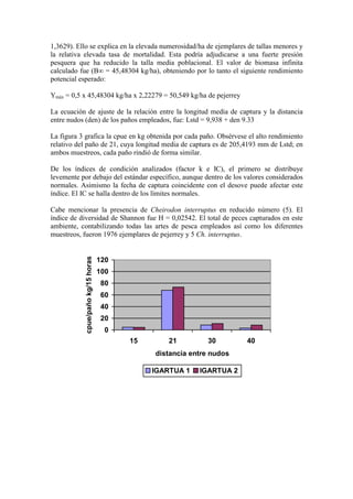 1,3629). Ello se explica en la elevada numerosidad/ha de ejemplares de tallas menores y
la relativa elevada tasa de mortalidad. Esta podría adjudicarse a una fuerte presión
pesquera que ha reducido la talla media poblacional. El valor de biomasa infinita
calculado fue (B∞ = 45,48304 kg/ha), obteniendo por lo tanto el siguiente rendimiento
potencial esperado:
Ymáx = 0,5 x 45,48304 kg/ha x 2,22279 = 50,549 kg/ha de pejerrey
La ecuación de ajuste de la relación entre la longitud media de captura y la distancia
entre nudos (den) de los paños empleados, fue: Lstd = 9,938 + den 9.33
La figura 3 grafica la cpue en kg obtenida por cada paño. Obsérvese el alto rendimiento
relativo del paño de 21, cuya longitud media de captura es de 205,4193 mm de Lstd; en
ambos muestreos, cada paño rindió de forma similar.
De los índices de condición analizados (factor k e IC), el primero se distribuye
levemente por debajo del estándar específico, aunque dentro de los valores considerados
normales. Asimismo la fecha de captura coincidente con el desove puede afectar este
índice. El IC se halla dentro de los límites normales.
Cabe mencionar la presencia de Cheirodon interruptus en reducido número (5). El
índice de diversidad de Shannon fue H = 0,02542. El total de peces capturados en este
ambiente, contabilizando todas las artes de pesca empleados así como los diferentes
muestreos, fueron 1976 ejemplares de pejerrey y 5 Ch. interruptus.
0
20
40
60
80
100
120
15 21 30 40
distancia entre nudos
cpue/paño
kg/15
horas
IGARTUA 1 IGARTUA 2
 