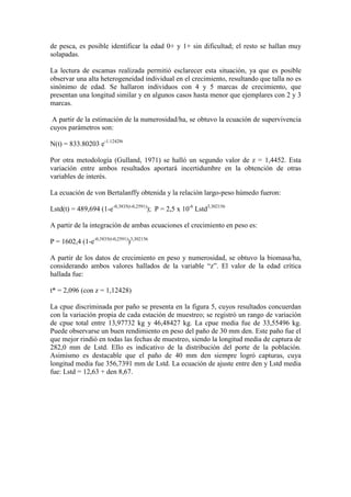 de pesca, es posible identificar la edad 0+ y 1+ sin dificultad; el resto se hallan muy
solapadas.
La lectura de escamas realizada permitió esclarecer esta situación, ya que es posible
observar una alta heterogeneidad individual en el crecimiento, resultando que talla no es
sinónimo de edad. Se hallaron individuos con 4 y 5 marcas de crecimiento, que
presentan una longitud similar y en algunos casos hasta menor que ejemplares con 2 y 3
marcas.
A partir de la estimación de la numerosidad/ha, se obtuvo la ecuación de supervivencia
cuyos parámetros son:
N(t) = 833.80203 e-1.12428t
Por otra metodología (Gulland, 1971) se halló un segundo valor de z = 1,4452. Esta
variación entre ambos resultados aportará incertidumbre en la obtención de otras
variables de interés.
La ecuación de von Bertalanffy obtenida y la relación largo-peso húmedo fueron:
Lstd(t) = 489,694 (1-e-0,3835(t-0,2591)
); P = 2,5 x 10-6
Lstd3,302156
A partir de la integración de ambas ecuaciones el crecimiento en peso es:
P = 1602,4 (1-e-0,3835(t-0,2591)
)3,302156
A partir de los datos de crecimiento en peso y numerosidad, se obtuvo la biomasa/ha,
considerando ambos valores hallados de la variable “z”. El valor de la edad crítica
hallada fue:
t* = 2,096 (con z = 1,12428)
La cpue discriminada por paño se presenta en la figura 5, cuyos resultados concuerdan
con la variación propia de cada estación de muestreo; se registró un rango de variación
de cpue total entre 13,97732 kg y 46,48427 kg. La cpue media fue de 33,55496 kg.
Puede observarse un buen rendimiento en peso del paño de 30 mm den. Este paño fue el
que mejor rindió en todas las fechas de muestreo, siendo la longitud media de captura de
282,0 mm de Lstd. Ello es indicativo de la distribución del porte de la población.
Asimismo es destacable que el paño de 40 mm den siempre logró capturas, cuya
longitud media fue 356,7391 mm de Lstd. La ecuación de ajuste entre den y Lstd media
fue: Lstd = 12,63 + den 8,67.
 