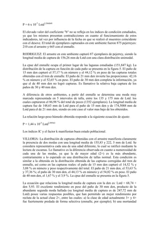 P = 6 x 10-7
Lstd3,584849
El elevado valor del coeficiente "b" no se refleja en los índices de condición estudiados,
ya que los mismos presentan contradicciones en cuanto al funcionamiento de estos
indicadores, tal vez por influencia de la fecha en que se realizó el muestreo coincidente
con el desove. El total de ejemplares capturados en este ambiente fueron 875 pejerreyes:
210 con el arrastre y 665 con el enmalle.
RODRIGUEZ: El arrastre en este ambiente capturó 87 ejemplares de pejerrey, siendo la
longitud media de captura de 156,26 mm de Lstd con una clara distribución unimodal.
La cpue del enmalle ocupa el primer lugar de las lagunas estudiadas (151,847 kg). La
distribución de la captura en función de cada paño se presenta en la figura 5. El paño de
15 mm den capturó el 57,17 % en número y el 44,12 % en peso de las capturas totales
obtenidas con el tren de enmalle. El paño de 21 mm den invierte las proporciones: 42,16
% en número y el 52,65 % en peso. El paño de 30 mm den completa la información, ya
que el de 40 mm den no logró capturas. Es llamativo la relativa baja captura de los
paños de 30 y 40 mm den.
A diferencia de otros ambientes, a partir del enmalle se determina una moda muy
marcada representada en 5 intervalos de talla, entre los 135 y 175 mm de Lstd. los
cuales capturaron el 86,98 % del total de peces (1352 ejemplares). La longitud media de
captura fue de 148,63 mm de Lstd para el paño de 15 mm den y de 174,5088 mm de
Lstd para el de 21 mm den, siendo en este caso el valor mas bajo de los obtenidos.
La relación largo-peso húmedo obtenida responde a la siguiente ecuación de ajuste:
P = 1,44 x 10-5
Lstd2,99563
Los índices IC y el factor k manifiestan buen estado poblacional.
VILLORIA: La distribución de capturas obtenidas con el arrastre manifiesta claramente
la presencia de dos modas con una longitud media de 155,83 y 222, 5 mm de Lstd. Se
considera representativa cada una de una edad diferente, lo cual se ratificó mediante la
lectura de escamas. Lo llamativo es la diferencia observada en cuanto a numerosidad de
cada una de las modas, ya que la de mayor edad (2+) es la más abundante,
contrariamente a lo esperado en una distribución de tallas normal. Esta condición es
similar a la obtenida en la distribución obtenida de las capturas corregidas del tren de
enmalle, así como en las capturas reales: el paño de 15 mm den capturó el 14,52 % y
3,88 % en número y peso respectivamente del total. El paño de 21 mm den, el 53,63 %
y 37,36 %; el paño de 30 mm den, el 44,13 % en número y el 54,82 % en peso. El paño
de 40 mm den, el 1,67 % y el 3,9 %. La cpue del enmalle se presenta en la figura 5.
La ecuación que relaciona la longitud media de captura con la den es: Lstd = 68,74 +
den 5,93. El excelente rendimiento en peso del paño de 30 mm den, producto de la
abundante segunda moda hallada (su longitud media de captura es de 247,72 mm de
Lstd) posee varias respuestas posibles, que han permitido un mejor rendimiento por
recluta de la actual clase 2+, entre las cuales: a) la clase de edad actualmente 3+ y 4+
fue fuertemente predada de forma selectiva (enmalle, por ejemplo); b) una mortandad
 