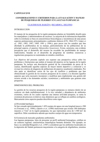 CAPITULO XVII
CONSIDERACIONES Y CRITERIOS PARA LA EVALUACION Y MANEJO
DE PESQUERIAS DE PEJERREY EN LAGUNAS PAMPASICAS
CLAUDIO R.M. BAIGÚN y RICARDO L. DELFINO
INTRODUCCION
El manejo de las pesquerías de la región pampeana plantea un formidable desafío para
los manejadores y administradores de recursos. La mayoría de la información disponible
sobre la ictiofauna se basa en características bioecológicas y taxonómicas de unas pocas
especies pertenecientes principalmente a ambientes lénticos (CFI, 1964-1971; López et
al., 1981; 1982; 1987; 1989; 1991 y 19941), pero pocos son los estudios que han
abordado la problemática de su manejo, particularmente de las poblaciones de su
principal especie, el pejerrey Odontesthes bonariensis. Existe, asimismo, una evidente
percepción que el desarrollo del recurso ha excedido las posibilidades de manejo
tradicionales, basadas en el desarrollo de programas de siembras extensivas y
regulaciones pesqueras no sustentadas en estudios científicos.
Los objetivos del presente capítulo son exponer una perspectiva crítica sobre los
problemas y limitaciones que atañen al manejo del pejerrey en las lagunas de la región
pampeana. Se incluye una descripción general de las comunidades de peces de la
cuenca, identificando aquellas especies de mayor interés deportivo y comercial y se
revisan los criterios de diagnosis de poblaciones de pejerrey usualmente empleados. Por
otra parte se identifican varios de los ejes de conflicto y problemas que han
obstaculizado la gestión de los recursos pesqueros de la cuenca y se discuten aquellos
aspectos que sería necesario incorporar y modificar para implementar una gestión del
recurso acorde a las demandas sociales, económicas y ambientales que generan estas
pesquerías.
DIMENSIONES DEL PROBLEMA
La gestión de los recursos pesqueros de la región pampeana se enmarca dentro de un
contexto sin duda multidimensional. A la rica variedad y abundancia de ambientes
existentes, varios de los cuales soportan una intensa actividad pesquera, se suma la
existencia de procesos evolutivos muy dinámicos que se reflejan en cambios ecológicos.
Básicamente estos aspectos pueden describirse como sigue:
a) Diversidad tipológica
Se han censado aproximadamente 1.429 cuerpos de aguas con una longitud mayor a 500
m (Toresani et al., 1994) y Quirós et al., (1988) mencionan que existen 100 ambientes
mayores a 5 km2
en la región pampeana, los que representan cerca de 1.500 km2
de
superficie. Debe considerarse además que muchos cuerpos de agua son temporarios.
b) Existencia de marcados gradientes ambientales
Las lagunas pampeanas, lejos de presentar un perfil ambiental homogéneo, exhiben en
un contexto regional, características limnológicas bastante disímiles. Por ejemplo, en
base a su salinidad Ringuelet et al., (19671) consideran que los ambientes localizados en
la depresión del Salado pertenecen mayormente a la categoría de oligohalinos, mientras
 