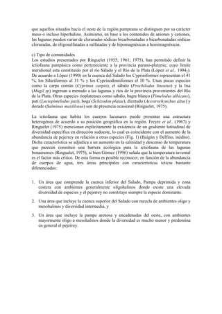 que aquellos situados hacia el oeste de la región pampeana se distinguen por su carácter
meso o incluso hiperhalino. Asimismo, en base a los contenidos de aniones y cationes,
las lagunas pueden variar de cloruradas sódicas bicarbonatadas a bicarbonatadas sódicas
cloruradas, de oligosulfatadas a sulfatadas y de hipomagnésicas a hemimagnésicas.
c) Tipo de comunidades
Los estudios presentados por Ringuelet (1955; 1961; 1975), han permitido definir la
ictiofauna pampásica como perteneciente a la provincia parano-platense, cuyo límite
meridional esta constituido por el río Salado y el Río de la Plata (López et al., 19942).
De acuerdo a López (1990) en la cuenca del Salado los Cypriniformes representan el 41
%, los Siluriformes el 31 % y los Cyprinodontiformes el 10 %. Unas pocas especies
como la carpa común (Cyprinus carpio), el sábalo (Prochilodus lineatus) y la lisa
(Mugil sp) ingresan a menudo a las lagunas y ríos de la provincia provenientes del Río
de la Plata. Otras especies rioplatenses como sábalo, bagre blanco (Pimelodus albicans),
pati (Luciopimelodus pati), boga (Schizodon platae), dientudo (Acestrorhynchus altus) y
dorado (Salminus maxillosus) son de presencia ocasional (Ringuelet, 1975).
La ictiofauna que habita los cuerpos lacunares puede presentar una estructura
heterogénea de acuerdo a su posición geográfica en la región. Freyre et al., (1967) y
Ringuelet (1975) mencionan explícitamente la existencia de un gradiente latitudinal de
diversidad específica en dirección sudoeste, lo cual es coincidente con el aumento de la
abundancia de pejerrey en relación a otras especies (Fig. 1) (Baigún y Delfino, inédito).
Dicha característica se adjudica a un aumento en la salinidad y descenso de temperatura
que parecen constituir una barrera ecológica para la ictiofauna de las lagunas
bonaerenses (Ringuelet, 1975), si bien Gómez (1996) señala que la temperatura invernal
es el factor más crítico. De esta forma es posible reconocer, en función de la abundancia
de cuerpos de agua, tres áreas principales con características ícticas bastante
diferenciadas:
1. Un área que comprende la cuenca inferior del Salado, Pampa deprimida y zona
costera con ambientes generalmente oligohalinos donde existe una elevada
diversidad de especies y el pejerrey no constituye siempre la especie dominante.
2. Una área que incluye la cuenca superior del Salado con mezcla de ambientes oligo y
mesohalinos y diversidad intermedia, y
3. Un área que incluye la pampa arenosa y encadenadas del oeste, con ambientes
mayormente oligo a mesohalinos donde la diversidad es mucho menor y predomina
en general el pejerrey.
 