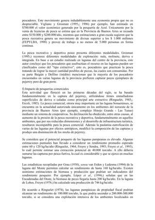 pescadores. Este movimiento genera indudablemente una economía propia que no es
despreciable. Vigliano y Grosman (19952; 1996) por ejemplo, han estimado en
$700.000 el valor económico generado por la pesquería de Azul. Unicamente por la
venta de licencias de pesca se estima que en la Provincia de Buenos Aires se recauda
entre $150.000 y $200.000/año, mientras que estimaciones a gran escala sugieren que la
pesca recreativa genera un movimiento de divisas superior a los $ 1.000 millones
(FEPYLBA, 1998) y provee de trabajo a no menos de 5.000 personas en forma
continua.
La pesca recreativa y deportiva posee presenta diferentes modalidades. Grosman
(19953) reconoce diferentes modalidades de explotación: nula, molinete, deriva e
integrada. En base a un estudio realizado en lagunas del centro de la provincia, este
autor concluye que los pescadores que usufructúan el recurso en las lagunas pueden ser
clasificados como del “tipo extractivo”, esto es, pescadores que practican la pesca
tratando de lograr la mayor cantidad posibles de piezas, las cuales son consumidas. Por
su parte Baigún y Delfino (inédito) mencionan que la mayoría de los pescadores
encuestados en varias lagunas de la provincia prefieren capturar pocos ejemplares de
pejerrey pero de gran porte.
f) Impacto de pesquerías comerciales
Esta actividad que floreció en las primeras décadas del siglo, se ha basado
fundamentalmente en la captura del pejerrey, utilizándose trenes enmalladoras
superficiales de deriva o caladas como principal arte extractivo (Ringuelet, 19432;
Ercoli, 1985). La pesca comercial, otrora muy importante en las laguna bonaerenses, se
encuentra en la actualidad autorizada únicamente en los ambientes del noroeste de la
provincia de Buenos Aires (por ejemplo, complejo Hinojo Grande - Las Tunas)
mediante un sistema de cooperativas. Su declinación ha obedecido, entre otras causas, al
aumento de la presión de la pesca recreativa y deportiva, fundamentalmente en aquellos
ambientes, que por sus reducidas dimensiones y el desarrollo de infraestructura turística,
resultaron incompatible para la pesca comercial. Además la paulatina eutroficación de
varias de las lagunas por efectos antrópicos, modificó la composición de las capturas y
produjo una disminución de los stocks de pejerrey.
Se considera que el potencial pesquero de las lagunas pampeanas es elevado. Algunas
estimaciones puntuales han llevado a considerar un rendimiento promedio esperado
entre 60 y 120 kg/ha/año (Ringuelet, 1964; Freyre y Sendra, 1993; Freyre et al., 1993),
lo cuál permite estimar una extracción potencial de 40.000 ton/año. A ello debería
sumarse las capturas por pesca furtiva, la cual es considerable y que se ejerce en muchas
lagunas.
Las estadísticas recopiladas por Grau (1930), sensu van Erden y Ledesma (1994) de la
laguna del Monte permiten calcular un rendimiento de hasta 160 kg/ha/año. Existen
asimismo estimaciones de biomasa y producción que podrían ser indicadores del
rendimiento pesquero. Por ejemplo, López et al., (19942) señalan que en las
Encadenadas del Oeste, la biomasa de peces llegaría hasta 200 kg/ha/año. En la laguna
de Lobos, Freyre (19761) ha calculado una producción de 746 kg/ha/año.
De acuerdo a Ringuelet (1974), las lagunas pampásicas de propiedad fiscal podrían
alcanzar un rendimiento de 100.000 ton/año, la que podría ascender a 200.000-300.000
ton/año, si se considera una explotación intensiva de los ambientes localizados en
 