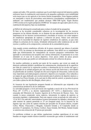 campos privados. Ello permite conjeturar que la actividad comercial del pejerrey podría
enfocarse hacia la explotación semi-intensiva de pequeños ambientes cuya rentabilidad
sería mayor que su uso agrícola si las tierras fueran recuperables. Estas lagunas podrían
ser manejadas a través de piscicultura semi-intensiva cosechándose completamente el
ambiente con rendimientos que podrían alcanzar 1000-1500 kg/ha. Según Reartes
(1995) existen en la región pampeana 20.000 km2
de espejos de agua aptos para la cría y
explotación del pejerrey bajo esa modalidad.
g) Déficit de información actualizada para evaluar el estado de las pesquerías
Si bien se ha invertido considerable esfuerzos en la investigación de los recursos
pesqueros en las últimas décadas, no se dispone de una adecuada cuantificación de la
importancia de los factores socioeconómicos vinculados al recurso, así como tampoco
de estadísticas apropiadas de capturas y esfuerzos de pesca. Nunca será suficiente
insistir en la necesidad de disponer de registros estadísticos de capturas, ya que estas
reflejan la estructura de los stocks, brindando información sobre tendencias de uso del
recurso y cambios en la composición y estructura de la comunidad de peces.
Aún cuando existen estadísticas oficiales de la pesca comercial que abarca el período
1928 a 1978, las mismas no discriminan por ambiente. Este déficit no es sorprendente
dado que históricamente los manejadores de recursos pesqueros continentales han
ignorado la conveniencia de recopilar esta valiosa información. El panorama no es mas
alentador en el caso de la pesca deportiva. Unos pocos clubes de pesca poseen
información propia que podría ser utilizada para estimar los esfuerzos de pesca.
En muchos ambientes se percibe por parte de los usuarios, que existe un estado de
deterioro ambiental debido a problemas de contaminación, disminución de la superficie
por falta de control de la vegetación acuática o disminución de los niveles del agua y
una pérdida de la calidad pesquera por una intensa acción del furtivismo y actividades
no planificadas de siembras. Ejemplo de ello son la laguna de Chascomús, centro de una
muy importante actividad pesquera comercial y deportiva en el pasado y hoy reducida a
un espejo de agua dedicado casi exclusivamente para la práctica de deportes náuticos y
la laguna Las Flores Grande, en la cual ante la falta total de control, se practica la pesca
con redes a plena luz del día (Baigún, observ pers.) .
h) Ausencia de una legislación pesquera basada en información que responda a las
características productivas de los ambientes
La actividad pesquera a nivel provincial esta regulada a través de la Ley Provincial de
Pesca (N° 11.477) y su decreto reglamentario (N° 3237) y disposiciones varias
emanadas del Ministerio de Asuntos Agrarios de la Provincia de Buenos Aires. Aún
cuando la pesca comprende varias especies, únicamente la captura de pejerrey se
encuentra regulada y reglamentada. Para este especie existe un período de veda entre el
1/9 al 30/11 de cada año, autorizándose la pesca únicamente los sábados y domingos. La
talla mínima de captura permitida es 25 cm (longitud total). En la mayoría de las
lagunas rige una cuota de captura máxima por pescador de 20 piezas diarias, excepto
Lobos, Monte, Chascomús y Bragado, Camarón Grande y El Carpincho donde se
permiten 15 ejemplares. En Alsina, Cochicó, Sauce Grande, Del Monte, Salada Grande
se autoriza una extracción de 25 piezas por pescador.
Un problema evidente es que dichas regulaciones resultan caprichosas al no estar
basadas en ningún estudio técnico-científico reconocido que estime el rendimiento real
 