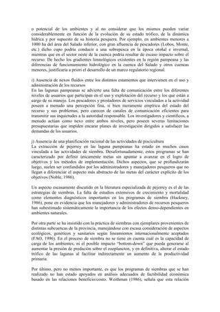 o potencial de los ambientes y al no considerar que los mismos pueden variar
considerablemente en función de la evolución de su estado trófico, de la dinámica
hídrica y por supuesto de su historia pesquera. Por ejemplo, en ambientes menores a
1000 ha del área del Salado inferior, con gran afluencia de pescadores (Lobos, Monte,
etc.) dicho cupo podría conducir a una sobrepesca en la época otoñal e invernal,
mientras que en el sector oeste de la cuenca podría resultar de escaso impacto sobre el
recurso. De hecho los gradientes limnológicos existentes en la región pampeana y las
diferencias de funcionamiento hidrológico en la cuenca del Salado y otros cuencas
menores, justificaría a priori el desarrollo de un marco regulatorio regional.
i) Ausencia de nexos fluidos entre los distintos estamentos que intervienen en el uso y
administración de los recursos
En las lagunas pampeanas se advierte una falta de comunicación entre los diferentes
niveles de usuarios que participan en el uso y explotación del recurso y los que están a
cargo de su manejo. Los pescadores y prestadores de servicios vinculados a la actividad
poseen a menudo una percepción fina, si bien meramente empírica del estado del
recurso y sus problemas, pero carecen de canales de comunicación eficientes para
transmitir sus inquietudes a la autoridad responsable. Los investigadores y científicos, a
menudo actúan como nexo entre ambos niveles, pero poseen severas limitaciones
presupuestarias que impiden encarar planes de investigación dirigidos a satisfacer las
demandas de los usuarios.
j) Ausencia de una planificación racional de las actividades de piscicultura
La extracción de pejerrey en las laguna pampeanas ha estado en muchos casos
vinculada a las actividades de siembra. Desafortunadamente, estos programas se han
caracterizado por definir únicamente metas sin apuntar a avanzar en el logro de
objetivos y los métodos de implementación. Dichos aspectos, que se profundizarán
luego, suelen ser confundidos por los administradores y manejadores pesqueros que no
llegan a diferenciar el aspecto más abstracto de las metas del carácter explícito de los
objetivos (Noble, 1986).
Un aspecto escasamente discutido en la literatura especializada de pejerrey es el de las
estrategias de siembras. La falta de estudios extensivos de crecimiento y mortalidad
como elementos diagnósticos importantes en los programas de siembra (Hackney,
1986), pone en evidencia que los manejadores y administradores de recursos pesqueros
han subestimado sistemáticamente la importancia de los efectos denso-dependientes en
ambientes naturales.
Por otra parte se ha insistido con la práctica de siembras con ejemplares provenientes de
distintas subcuencas de la provincia, manejándose con escasa consideración de aspectos
ecológicos, genéticos y sanitarios según lineamientos internacionalmente aceptados
(FAO, 1996). En el proceso de siembra no se tiene en cuenta cuál es la capacidad de
carga de los ambientes, ni el posible impacto “bottom-down” que pueda generarse al
aumentar la presión de predación sobre el zooplancton, y en definitiva, alterar el estado
trófico de las lagunas al facilitar indirectamente un aumento de la productividad
primaria.
Por último, pero no menos importante, es que los programas de siembras que se han
realizado no han estado apoyados en análisis adecuados de factibilidad económica
basado en las relaciones beneficio/costo. Weithman (1986), señala que esta relación
 
