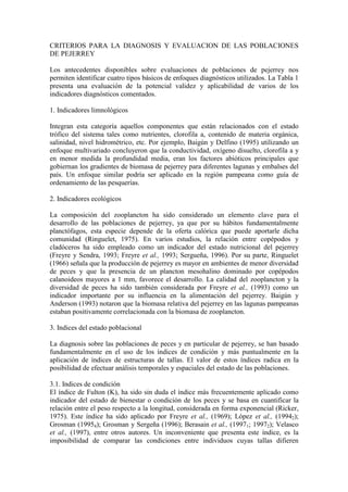 CRITERIOS PARA LA DIAGNOSIS Y EVALUACION DE LAS POBLACIONES
DE PEJERREY
Los antecedentes disponibles sobre evaluaciones de poblaciones de pejerrey nos
permiten identificar cuatro tipos básicos de enfoques diagnósticos utilizados. La Tabla 1
presenta una evaluación de la potencial validez y aplicabilidad de varios de los
indicadores diagnósticos comentados.
1. Indicadores limnológicos
Integran esta categoría aquellos componentes que están relacionados con el estado
trófico del sistema tales como nutrientes, clorofila a, contenido de materia orgánica,
salinidad, nivel hidrométrico, etc. Por ejemplo, Baigún y Delfino (1995) utilizando un
enfoque multivariado concluyeron que la conductividad, oxígeno disuelto, clorofila a y
en menor medida la profundidad media, eran los factores abióticos principales que
gobiernan los gradientes de biomasa de pejerrey para diferentes lagunas y embalses del
país. Un enfoque similar podría ser aplicado en la región pampeana como guía de
ordenamiento de las pesquerías.
2. Indicadores ecológicos
La composición del zooplancton ha sido considerado un elemento clave para el
desarrollo de las poblaciones de pejerrey, ya que por su hábitos fundamentalmente
planctófagos, esta especie depende de la oferta calórica que puede aportarle dicha
comunidad (Ringuelet, 1975). En varios estudios, la relación entre copépodos y
cladóceros ha sido empleado como un indicador del estado nutricional del pejerrey
(Freyre y Sendra, 1993; Freyre et al., 1993; Sergueña, 1996). Por su parte, Ringuelet
(1966) señala que la producción de pejerrey es mayor en ambientes de menor diversidad
de peces y que la presencia de un plancton mesohalino dominado por copépodos
calanoideos mayores a 1 mm, favorece el desarrollo. La calidad del zooplancton y la
diversidad de peces ha sido también considerada por Freyre et al., (1993) como un
indicador importante por su influencia en la alimentación del pejerrey. Baigún y
Anderson (1993) notaron que la biomasa relativa del pejerrey en las lagunas pampeanas
estaban positivamente correlacionada con la biomasa de zooplancton.
3. Indices del estado poblacional
La diagnosis sobre las poblaciones de peces y en particular de pejerrey, se han basado
fundamentalmente en el uso de los índices de condición y más puntualmente en la
aplicación de índices de estructuras de tallas. El valor de estos índices radica en la
posibilidad de efectuar análisis temporales y espaciales del estado de las poblaciones.
3.1. Indices de condición
El índice de Fulton (K), ha sido sin duda el índice más frecuentemente aplicado como
indicador del estado de bienestar o condición de los peces y se basa en cuantificar la
relación entre el peso respecto a la longitud, considerada en forma exponencial (Ricker,
1975). Este índice ha sido aplicado por Freyre et al., (1969); López et al., (19942);
Grosman (19954); Grosman y Sergeña (1996); Berasain et al., (19971; 19972); Velasco
et al., (1997), entre otros autores. Un inconveniente que presenta este índice, es la
imposibilidad de comparar las condiciones entre individuos cuyas tallas difieren
 