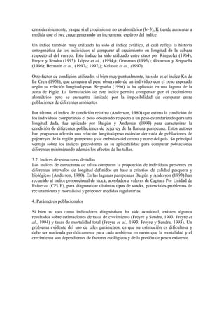 considerablemente, ya que si el crecimiento no es alométrico (b>3), K tiende aumentar a
medida que el pez crece generando un incremento espúreo del índice.
Un índice también muy utilizado ha sido el índice cefálico, el cuál refleja la historia
ontogenética de los individuos al comparar el crecimiento en longitud de la cabeza
respecto al del cuerpo. Este índice ha sido utilizado entre otros por Ringuelet (1964);
Freyre y Sendra (1993); López et al., (19942); Grosman (19954); Grosman y Sergueña
(1996); Berasain et al., (19971; 19972); Velasco et al., (1997).
Otro factor de condición utilizado, si bien muy puntualmente, ha sido es el índice Kn de
Le Cren (1951), que compara el peso observado de un individuo con el peso esperado
según su relación longitud-peso. Sergueña (1996) lo ha aplicado en una laguna de la
zona de Pigüe. La formulación de este índice permite compensar por el crecimiento
alométrico pero se encuentra limitado por la imposibilidad de comparar entre
poblaciones de diferentes ambientes
Por último, el índice de condición relativo (Anderson, 1980) que estima la condición de
los individuos comparando el peso observado respecto a un peso estandarizado para una
longitud dada, fue aplicado por Baigún y Anderson (1993) para caracterizar la
condición de diferentes poblaciones de pejerrey de la llanura pampeana. Estos autores
han propuesto además una relación longitud-peso estándar derivada de poblaciones de
pejerreyes de la región pampeana y de embalses del centro y norte del país. Su principal
ventaja sobre los índices precedentes es su aplicabilidad para comparar poblaciones
diferentes minimizando además los efectos de las tallas.
3.2. Indices de estructuras de tallas
Los índices de estructuras de tallas comparan la proporción de individuos presentes en
diferentes intervalos de longitud definidos en base a criterios de calidad pesquera y
biológicos (Anderson, 1980). En las lagunas pampeanas Baigún y Anderson (1993) han
recurrido al índice proporcional de stock, acoplados a valores de Captura Por Unidad de
Esfuerzo (CPUE), para diagnosticar distintos tipos de stocks, potenciales problemas de
reclutamiento y mortalidad y proponer medidas regulatorias.
4. Parámetros poblacionales
Si bien su uso como indicadores diagnósticos ha sido ocasional, existen algunos
resultados sobre estimaciones de tasas de crecimiento (Freyre y Sendra, 1993; Freyre et
al., 1994) y tasas de mortalidad total (Freyre et al., 1993; Freyre y Sendra, 1993). Un
problema evidente del uso de tales parámetros, es que su estimación es dificultosa y
debe ser realizada periódicamente para cada ambiente en razón que la mortalidad y el
crecimiento son dependientes de factores ecológicos y de la presión de pesca existente.
 