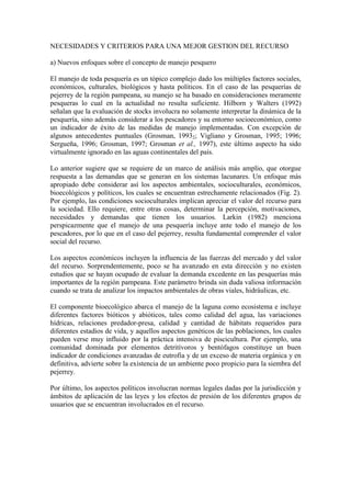 NECESIDADES Y CRITERIOS PARA UNA MEJOR GESTION DEL RECURSO
a) Nuevos enfoques sobre el concepto de manejo pesquero
El manejo de toda pesquería es un tópico complejo dado los múltiples factores sociales,
económicos, culturales, biológicos y hasta políticos. En el caso de las pesquerías de
pejerrey de la región pampeana, su manejo se ha basado en consideraciones meramente
pesqueras lo cual en la actualidad no resulta suficiente. Hilborn y Walters (1992)
señalan que la evaluación de stocks involucra no solamente interpretar la dinámica de la
pesquería, sino además considerar a los pescadores y su entorno socioeconómico, como
un indicador de éxito de las medidas de manejo implementadas. Con excepción de
algunos antecedentes puntuales (Grosman, 19932; Vigliano y Grosman, 1995; 1996;
Sergueña, 1996; Grosman, 1997; Grosman et al., 1997), este último aspecto ha sido
virtualmente ignorado en las aguas continentales del país.
Lo anterior sugiere que se requiere de un marco de análisis más amplio, que otorgue
respuesta a las demandas que se generan en los sistemas lacunares. Un enfoque más
apropiado debe considerar así los aspectos ambientales, socioculturales, económicos,
bioecológicos y políticos, los cuales se encuentran estrechamente relacionados (Fig. 2).
Por ejemplo, las condiciones socioculturales implican apreciar el valor del recurso para
la sociedad. Ello requiere, entre otras cosas, determinar la percepción, motivaciones,
necesidades y demandas que tienen los usuarios. Larkin (1982) menciona
perspicazmente que el manejo de una pesquería incluye ante todo el manejo de los
pescadores, por lo que en el caso del pejerrey, resulta fundamental comprender el valor
social del recurso.
Los aspectos económicos incluyen la influencia de las fuerzas del mercado y del valor
del recurso. Sorprendentemente, poco se ha avanzado en esta dirección y no existen
estudios que se hayan ocupado de evaluar la demanda excedente en las pesquerías más
importantes de la región pampeana. Este parámetro brinda sin duda valiosa información
cuando se trata de analizar los impactos ambientales de obras viales, hidráulicas, etc.
El componente bioecológico abarca el manejo de la laguna como ecosistema e incluye
diferentes factores bióticos y abióticos, tales como calidad del agua, las variaciones
hídricas, relaciones predador-presa, calidad y cantidad de hábitats requeridos para
diferentes estadios de vida, y aquellos aspectos genéticos de las poblaciones, los cuales
pueden verse muy influido por la práctica intensiva de piscicultura. Por ejemplo, una
comunidad dominada por elementos detritívoros y bentófagos constituye un buen
indicador de condiciones avanzadas de eutrofia y de un exceso de materia orgánica y en
definitiva, advierte sobre la existencia de un ambiente poco propicio para la siembra del
pejerrey.
Por último, los aspectos políticos involucran normas legales dadas por la jurisdicción y
ámbitos de aplicación de las leyes y los efectos de presión de los diferentes grupos de
usuarios que se encuentran involucrados en el recurso.
 