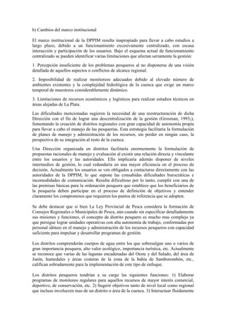 b) Cambios del marco institucional
El marco institucional de la DPPIM resulta inapropiado para llevar a cabo estudios a
largo plazo, debido a un funcionamiento excesivamente centralizado, con escasa
interacción y participación de los usuarios. Bajo el esquema actual de funcionamiento
centralizado se pueden identificar varias limitaciones que afectan seriamente la gestión:
1. Percepción insuficiente de los problemas pesqueros al no disponerse de una visión
detallada de aquellos aspectos o conflictos de alcance regional.
2. Imposibilidad de realizar monitoreos adecuados debido al elevado número de
ambientes existentes y la complejidad hidrológica de la cuenca que exige un marco
temporal de muestreos considerablemente dinámico.
3. Limitaciones de recursos económicos y logísticos para realizar estudios técnicos en
áreas alejadas de La Plata.
Las dificultades mencionadas sugieren la necesidad de una reestructuración de dicha
Dirección con el fin de lograr una descentralización de la gestión (Grosman, 19932),
fomentando la creación de distritos regionales con gran capacidad de autonomía propia
para llevar a cabo el manejo de las pesquerías. Esta estrategia facilitaría la formulación
de planes de manejo y administración de los recursos, sin perder en ningún caso, la
perspectiva de su integración al resto de la cuenca.
Una Dirección organizada en distritos facilitaría enormemente la formulación de
propuestas racionales de manejo y evaluación al existir una relación directa y vinculante
entre los usuarios y las autoridades. Ello implicaría además disponer de niveles
intermedios de gestión, lo cual redundaría en una mayor eficiencia en el proceso de
decisión. Actualmente los usuarios se ven obligados a contactarse directamente con las
autoridades de la DPPIM, lo que supone las consabidas dificultades burocráticas e
incomodidades de comunicación. Resulta dificultoso por lo tanto, cumplir con una de
las premisas básicas para la ordenación pesquera que establece que los beneficiarios de
la pesquería deben participar en el proceso de definición de objetivos y entender
claramente los compromisos que requieren los puntos de referencia que se adopten.
Se debe destacar que si bien La Ley Provincial de Pesca considera la formación de
Consejos Regionales o Municipales de Pesca, aún cuando sin especificar detalladamente
sus misiones y funciones, el concepto de distrito pesquero es mucho mas complejo ya
que persigue lograr unidades operativas con alta autonomía de trabajo, conformadas por
personal idóneo en el manejo y administración de los recursos pesqueros con capacidad
suficiente para impulsar y desarrollar programas de gestión.
Los distritos comprenderán cuerpos de agua entre los que sobresalgan uno o varios de
gran importancia pesquera, alto valor ecológico, importancia turística, etc. Actualmente
se reconoce que varias de las lagunas encadenadas del Oeste y del Salado, del área de
Junín, humedales y áreas costeras de la zona de la bahía de Samborombón, etc.,
califican sobradamente para la implementación de este tipo de enfoque.
Los distritos pesqueros tendrían a su cargo las siguientes funciones: 1) Elaborar
programas de monitoreo regulares para aquellos recursos de mayor interés comercial,
deportivo, de conservación, etc. 2) Sugerir objetivos tanto de nivel local como regional
que incluso involucren mas de un distrito o área de la cuenca. 3) Interactuar fluidamente
 