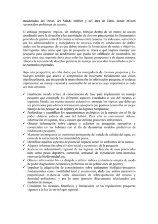 encadenadas del Oeste, del Salado inferior y del área de Junín, donde existen
reconocidos problemas de manejo.
El enfoque propuesto implica, sin embargo, trabajar dentro de un marco de acción
coordinado entre la dirección y las autoridades de distritos para acordar los lineamientos
generales de gestión a nivel de cuenca o incluso entre cuencas. En todo caso, será crítico
que los administradores y manejadores de recursos estén en condiciones de definir
cuales son las preguntas claves que deben orientar la formulación de metas y objetivos.
Interrogantes tales como qué tipo de pesquería se desea o qué implica manejar una
pesquería para alcanzar un rendimiento que pueda ser calificado de sustentable, no
parece tener una respuesta única para todas las lagunas pampeanas y de alguna manera,
refuerza la necesidad de desechar políticas de manejo que no estén desarrolladas a partir
de escenarios regionales.
Bajo esta perspectiva, no cabe duda, que los manejadores de recursos pesqueros y los
biólogos tendrán que asumir el compromiso de incorporar rápidamente una visión
interdisciplinaria, que trascienda la mera obtención de información pesquera, si se desea
implementar un manejo racional y sustentable de un recurso cuya importancia es cada
vez más creciente.
!"
Finalmente siendo crítico el conocimiento de base para implementar un manejo
pesquero que contemple los diferentes aspectos vinculados al uso del recurso, el
siguiente listado, no necesariamente exhaustivo, presenta los tópicos que deberían
ser priorizados para obtener información apropiada que permita desarrollar un mejor
manejo de las pesquerías de pejerrey en las lagunas pampeanas:
!"
Profundizar y cuantificar los requerimientos ecológicos de la especie con el fin de
poder elaborar índices de uso del hábitat. Para ello es conveniente obtener
información en lagunas, ríos y canales que definan gradientes ambientales.
!"
Obtener información sobre captura y esfuerzo en pesquerías recreativas y
comerciales (si las hubiera) con el fin de desarrollar modelos predictivos de
rendimiento pesquero.
!"
Mantener un programa de monitoreo permanente del estado de calidad del agua, así
como de la estructura de la comunidad de peces.
!"
Identificar aquellos aspectos de potencial impacto sobre los ambientes de la cuenca.
!"
Adquirir información sobre el valor social y económico de la pesquería
!"
Realizar un ordenamiento regional de las lagunas en función de usos potenciales
tales como pesca deportiva, comercial, artesanal, de explotación semi-intensiva,
reservas de biodiversidad, etc.
!"
Obtener información básica dirigida a utilizar índices evaluativos simples de modo
de poder diagnosticar potenciales problemas en las poblaciones de pejerrey.
!"
Impulsar la adquisición de conocimientos sobre parámetros biológico-pesqueros
fundamentales como mortalidad total y crecimiento, dado que ambos parámetros
proporcionan evidencias sobre situaciones de sobrexplotación del recurso y
densidad poblacional, y por lo tanto aparecen directamente relacionados con
medidas de manejo.
!"
Considerar los alcances, beneficios y limitaciones de las regulaciones pesqueras
vigentes a la luz de un enfoque regional.
 