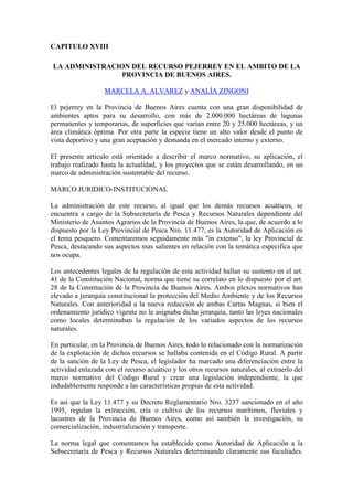 CAPITULO XVIII
LA ADMINISTRACION DEL RECURSO PEJERREY EN EL AMBITO DE LA
PROVINCIA DE BUENOS AIRES.
MARCELA A. ALVAREZ y ANALÍA ZINGONI
El pejerrey en la Provincia de Buenos Aires cuenta con una gran disponibilidad de
ambientes aptos para su desarrollo, con más de 2.000.000 hectáreas de lagunas
permanentes y temporarias, de superficies que varían entre 20 y 25.000 hectáreas, y un
área climática óptima. Por otra parte la especie tiene un alto valor desde el punto de
vista deportivo y una gran aceptación y demanda en el mercado interno y externo.
El presente artículo está orientado a describir el marco normativo, su aplicación, el
trabajo realizado hasta la actualidad, y los proyectos que se están desarrollando, en un
marco de administración sustentable del recurso.
MARCO JURIDICO-INSTITUCIONAL
La administración de este recurso, al igual que los demás recursos acuáticos, se
encuentra a cargo de la Subsecretaría de Pesca y Recursos Naturales dependiente del
Ministerio de Asuntos Agrarios de la Provincia de Buenos Aires, la que, de acuerdo a lo
dispuesto por la Ley Provincial de Pesca Nro. 11.477, es la Autoridad de Aplicación en
el tema pesquero. Comentaremos seguidamente más "in extenso", la ley Provincial de
Pesca, destacando sus aspectos mas salientes en relación con la temática especifica que
nos ocupa.
Los antecedentes legales de la regulación de esta actividad hallan su sustento en el art.
41 de la Constitución Nacional, norma que tiene su correlato en lo dispuesto por el art.
28 de la Constitución de la Provincia de Buenos Aires. Ambos plexos normativos han
elevado a jerarquía constitucional la protección del Medio Ambiente y de los Recursos
Naturales. Con anterioridad a la nueva redacción de ambas Cartas Magnas, si bien el
ordenamiento jurídico vigente no le asignaba dicha jerarquía, tanto las leyes nacionales
como locales determinaban la regulación de los variados aspectos de los recursos
naturales.
En particular, en la Provincia de Buenos Aires, todo lo relacionado con la normatización
de la explotación de dichos recursos se hallaba contenida en el Código Rural. A partir
de la sanción de la Ley de Pesca, el legislador ha marcado una diferenciación entre la
actividad enlazada con el recurso acuático y los otros recursos naturales, al extraerlo del
marco normativo del Código Rural y crear una legislación independiente, la que
indudablemente responde a las características propias de esta actividad.
Es así que la Ley 11.477 y su Decreto Reglamentario Nro. 3237 sancionado en el año
1995, regulan la extracción, cría o cultivo de los recursos marítimos, fluviales y
lacustres de la Provincia de Buenos Aires, como así también la investigación, su
comercialización, industrialización y transporte.
La norma legal que comentamos ha establecido como Autoridad de Aplicación a la
Subsecretaría de Pesca y Recursos Naturales determinando claramente sus facultades.
 
