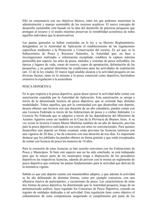 Ello en consonancia con sus objetivos básicos, entre los que podemos mencionar la
administración y manejo sustentable de los recursos acuáticos. El nuevo concepto de
desarrollo sustentable está basado en la idea del desarrollo de prácticas pesqueras que
protegen al recurso y el medio mientras preservan la rentabilidad económica de todos
aquellos individuos que la desenvuelven.
Las pautas generales se hallan contenidas en la ley y su Decreto Reglamentario,
delegándose en la Autoridad de Aplicación el establecimiento de las regulaciones
específicas tendientes a la Protección y Conservación del recurso. Es así que, es la
Subsecretaría de Pesca y Recursos Naturales, la Autoridad que, en base a
investigaciones realizadas o información recopilada, establece la captura máxima
permisible por especie, las artes de pesca, métodos y sistemas de pesca utilizables, las
épocas y lugares de veda, zonas de reserva, cupos de apropiación, delimitación de las
pesquerías, y en general determina las condiciones para las actividades de explotación
(art. 12 de la ley citada). El marco legal aludido alcanza a la actividad pesquera en sus
diversas facetas, tanto en lo atinente a la pesca comercial como deportiva, haciéndose
extensiva la regulación a la acuicultura.
PESCA DEPORTIVA
En lo que respecta a la pesca deportiva, quien desee ejercer la actividad debe contar con
autorización expedida por la Autoridad de Aplicación. Esta autorización se otorga a
través de la denominada licencia de pesca deportiva, que se extiende bajo distintas
modalidades. Todos aquellos, que por la continuidad con que desarrollan este deporte,
deseen obtener una licencia con una duración de un año calendario, pueden contar con
una Licencia Federada (a través de las federaciones de pesca y o clubes federados ) o
Licencia No Federada que se adquiere a través de las dependencias del Ministerio de
Asuntos Agrarios como así también en la Casa de la Provincia de Buenos Aires. A su
vez existe la licencia Costera Menor Marítima también de un año de duración, prevista
para la pesca deportiva realizada en esa zona con artes no convencionales. Para quienes
desarrollen este deporte en forma eventual, están previstas las licencias turísticas con
una vigencia de 20 días, y las de concurso con una duración de tres días. Es importante
destacar que los jubilados las pueden obtener en forma gratuita y que están exceptuados
de contar con licencia de pesca los menores de 14 años.
Para la extensión de estas licencias se han suscrito convenios con las Federaciones de
Pesca y Municipios. Si bien este aspecto aun no ha sido concluido, se está trabajando
para que la mayor parte de los municipios tenga a disposición de los pescadores
deportivos las respectivas licencias, además de proveer con la misma un reglamento de
pesca deportiva que contiene las pautas fundamentales para la actividad que derivan de
la normativa vigente.
Sabido es que este deporte cuenta con innumerables adeptos, y que además la actividad
se ha ido delineando de distintas formas, como por ejemplo concursos, con una
afluencia masiva de participantes, y excursiones de pesca. Las características de estas
dos formas de pesca deportiva, ha determinado que la Autoridad pesquera, luego de un
pormenorizado análisis, haya regulado los Concursos de Pesca Deportiva, creando un
registro de entidades dedicadas a tal actividad. Esta regulación tiene como objetivo el
ordenamiento de estas competencias asegurando el cumplimiento por parte de los
 