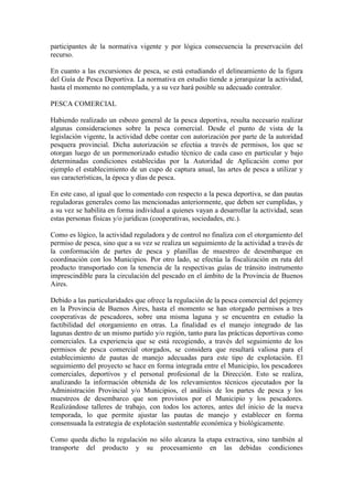 participantes de la normativa vigente y por lógica consecuencia la preservación del
recurso.
En cuanto a las excursiones de pesca, se está estudiando el delineamiento de la figura
del Guía de Pesca Deportiva. La normativa en estudio tiende a jerarquizar la actividad,
hasta el momento no contemplada, y a su vez hará posible su adecuado contralor.
PESCA COMERCIAL
Habiendo realizado un esbozo general de la pesca deportiva, resulta necesario realizar
algunas consideraciones sobre la pesca comercial. Desde el punto de vista de la
legislación vigente, la actividad debe contar con autorización por parte de la autoridad
pesquera provincial. Dicha autorización se efectúa a través de permisos, los que se
otorgan luego de un pormenorizado estudio técnico de cada caso en particular y bajo
determinadas condiciones establecidas por la Autoridad de Aplicación como por
ejemplo el establecimiento de un cupo de captura anual, las artes de pesca a utilizar y
sus características, la época y días de pesca.
En este caso, al igual que lo comentado con respecto a la pesca deportiva, se dan pautas
reguladoras generales como las mencionadas anteriormente, que deben ser cumplidas, y
a su vez se habilita en forma individual a quienes vayan a desarrollar la actividad, sean
estas personas físicas y/o jurídicas (cooperativas, sociedades, etc.).
Como es lógico, la actividad reguladora y de control no finaliza con el otorgamiento del
permiso de pesca, sino que a su vez se realiza un seguimiento de la actividad a través de
la conformación de partes de pesca y planillas de muestreo de desembarque en
coordinación con los Municipios. Por otro lado, se efectúa la fiscalización en ruta del
producto transportado con la tenencia de la respectivas guías de tránsito instrumento
imprescindible para la circulación del pescado en el ámbito de la Provincia de Buenos
Aires.
Debido a las particularidades que ofrece la regulación de la pesca comercial del pejerrey
en la Provincia de Buenos Aires, hasta el momento se han otorgado permisos a tres
cooperativas de pescadores, sobre una misma laguna y se encuentra en estudio la
factibilidad del otorgamiento en otras. La finalidad es el manejo integrado de las
lagunas dentro de un mismo partido y/o región, tanto para las prácticas deportivas como
comerciales. La experiencia que se está recogiendo, a través del seguimiento de los
permisos de pesca comercial otorgados, se considera que resultará valiosa para el
establecimiento de pautas de manejo adecuadas para este tipo de explotación. El
seguimiento del proyecto se hace en forma integrada entre el Municipio, los pescadores
comerciales, deportivos y el personal profesional de la Dirección. Esto se realiza,
analizando la información obtenida de los relevamientos técnicos ejecutados por la
Administración Provincial y/o Municipios, el análisis de los partes de pesca y los
muestreos de desembarco que son provistos por el Municipio y los pescadores.
Realizándose talleres de trabajo, con todos los actores, antes del inicio de la nueva
temporada, lo que permite ajustar las pautas de manejo y establecer en forma
consensuada la estrategia de explotación sustentable económica y biológicamente.
Como queda dicho la regulación no sólo alcanza la etapa extractiva, sino también al
transporte del producto y su procesamiento en las debidas condiciones
 