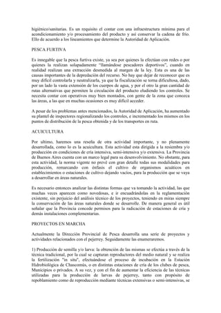 higiénico/sanitarias. Es un requisito el contar con una infraestructura mínima para el
acondicionamiento y/o procesamiento del producto y así conservar la cadena de frío.
Ello de acuerdo a los lineamientos que determine la Autoridad de Aplicación.
PESCA FURTIVA
Es innegable que la pesca furtiva existe, ya sea por quienes la efectúan con redes o por
quienes la realizan solapadamente “llamándose pescadores deportivos”, cuando en
realidad realizan una extracción desmedida al margen de la ley. Esta es una de las
causas importantes de la depredación del recurso. No hay que dejar de reconocer que es
muy difícil controlarla y neutralizarla, ya que la fiscalización se torna dificultosa, dado,
por un lado la vasta extensión de los cuerpos de agua, y por el otro la gran cantidad de
rutas alternativas que permiten la circulación del producto eludiendo los controles. Se
necesita contar con operativos muy bien montados, con gente de la zona que conozca
las áreas, a las que en muchas ocasiones es muy difícil acceder.
A pesar de los problemas antes mencionados, la Autoridad de Aplicación, ha aumentado
su plantel de inspectores regionalizando los controles, e incrementado los mismos en los
puntos de distribución de la pesca obtenida y de los transportes en ruta.
ACUICULTURA
Por ultimo, haremos una reseña de otra actividad importante, y no plenamente
desarrollada, como lo es la acuicultura. Esta actividad esta dirigida a la resiembra y/o
producción en condiciones de cría intensiva, semi-intensiva y/o extensiva. La Provincia
de Buenos Aires cuenta con un marco legal para su desenvolvimiento. No obstante, para
esta actividad, la norma vigente no prevé con gran detalle todas sus modalidades para
producción, remarcando con énfasis el cultivo de organismos acuáticos en
establecimientos o estaciones de cultivo dejando vacíos, para la producción que se vaya
a desarrollar en áreas naturales.
Es necesario entonces analizar las distintas formas que va tomando la actividad, las que
muchas veces aparecen como novedosas, e ir encuadrándolas en la reglamentación
existente, sin perjuicio del análisis técnico de los proyectos, teniendo en miras siempre
la conservación de las áreas naturales donde se desarrolle. De manera general es útil
señalar que la Provincia concede permisos para la radicación de estaciones de cría y
demás instalaciones complementarias.
PROYECTOS EN MARCHA
Actualmente la Dirección Provincial de Pesca desarrolla una serie de proyectos y
actividades relacionados con el pejerrey. Seguidamente las enumeraremos.
1) Producción de semilla y/o larva: la obtención de las mismas se efectúa a través de la
técnica tradicional, por la cual se capturan reproductores del medio natural y se realiza
la fertilización "in situ", efectuándose el proceso de incubación en la Estación
Hidrobiológica de Chascomús, o en distintas estaciones de cría de los clubes de pesca,
Municipios o privados. A su vez, y con el fin de aumentar la eficiencia de las técnicas
utilizadas para la producción de larvas de pejerrey, tanto con propósito de
repoblamiento como de reproducción mediante técnicas extensivas o semi-intensivas, se
 