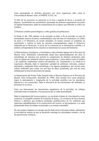 viene participando en distintos proyectos con otros organismos tales como la
Universidad de Buenos Aires, el INIDEP, la CIC, etc.
2) Otro de los proyectos en ejecución es la cría y engorde de larvas y juveniles de
pejerrey. Actualmente nos encontramos ejecutando las primeras experiencias con jaulas
en lagunas bonaerenses, dado las características de la especie que dificulta su cultivo en
estaques.
3) Distintos estudios parasitológicos y sobre genética de poblaciones.
4) Desde el año 1996 además, se ha encarado un plan, a fin de proceder en caso de
mortandades masivas de peces, conformándose una red entre los municipios y/o clubes
de pesca y el Ministerio, de acción inmediata. El mismo consiste en completar un
cuestionario y realizar la toma de muestras correspondientes según el instructivo
elaborado por la Dirección. A través de la evaluación de la información remitida y el
análisis correspondiente de las muestras se determinan las causas del fenómeno.
5) Relevamientos ictiológicos y limnológicos sobre distintas lagunas de la Provincia de
Buenos Aires. Habiéndose sistematizado, desde hace aproximadamente dos años, la
metodología de muestreo nos permite la comparación de distintos parámetros tales
como la captura por unidad de esfuerzo para el pejerrey, y otros índices como el cefálico
y de condición, rendimiento calórico del plancton, etc. Actualmente y en virtud de la
experiencia obtenida, dado la importante cantidad de ambientes relevados, estamos
mejorando y adaptando dicha metodología a las lagunas pampásicas, que servirá como
criterio unificador para contar con una base de datos actualizada, que será de suma
utilidad para la toma de decisiones de manejo.
6) Organización del Primer Taller Integral sobre el Recurso Pejerrey en la Provincia de
Buenos Aires (Chascomús, diciembre de 1998). Esta reunión tuvo como propósito
lograr la participación e integración de la actividad científica con los pescadores
deportivos y los comerciales. Dada la relevancia de las conclusiones allí arribadas, se
presentan en un anexo.
Estos son básicamente los lineamientos regulatorios de la actividad, los trabajos
realizados hasta el momento, y los proyectos que se están desarrollando.
Dado la importancia del recurso pejerrey, ya sea desde el punto de vista deportivo como
comercial, el innegable aumento de la presión de pesca, y la existencia de otros factores
bióticos o abióticos que producen profundas modificaciones de los ambientes que
repercuten indudablemente en la conservación del recurso, se han propuesto y se están
proponiendo líneas de trabajo encaminadas a su manejo sustentable.
De esta manera, llegamos al concepto que ha dado inicio al presente trabajo, administrar
la actividad de manera tal que su desarrollo satisfaga las necesidades actuales y las de
las generaciones venideras.
 