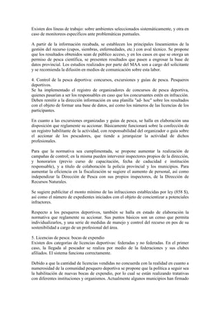 Existen dos líneas de trabajo: sobre ambientes seleccionados sistemáticamente, y otra en
caso de monitoreos específicos ante problemáticas puntuales.
A partir de la información recabada, se establecen los principales lineamientos de la
gestión del recurso (cupos, siembras, enfermedades, etc.) con aval técnico. Se propone
que los resultados obtenidos sean de público acceso, y en los casos en que se otorga un
permiso de pesca científica, se presenten resultados que pasen a engrosar la base de
datos provincial. Los estudios realizados por parte del MAA son a cargo del solicitante
y se recomienda la difusión en medios de comunicación sobre esta labor.
4. Control de la pesca deportiva: concursos, excursiones y guías de pesca. Pesqueros
deportivos.
Se ha implementado el registro de organizadores de concursos de pesca deportiva,
quienes pasarían a ser los responsables en caso que los concursantes estén en infracción.
Deben remitir a la dirección información en una planilla "ad- hoc" sobre los resultados
con el objeto de formar una base de datos, así como los números de las licencias de los
participantes.
En cuanto a las excursiones organizadas y guías de pesca, se halla en elaboración una
disposición que reglamente su accionar. Básicamente funcionará sobre la confección de
un registro habilitante de la actividad, con responsabilidad del organizador o guía sobre
el accionar de los pescadores, que tiende a jerarquizar la actividad de dichos
profesionales.
Para que la normativa sea cumplimentada, se propone aumentar la realización de
campañas de control; en la misma pueden intervenir inspectores propios de la dirección,
y honorarios (previo curso de capacitación, fecha de caducidad e institución
responsable), y a título de colaboración la policía provincial y los municipios. Para
aumentar la eficiencia en la fiscalización se sugiere el aumento de personal, así como
independizar la Dirección de Pesca con sus propios inspectores, de la Dirección de
Recursos Naturales.
Se sugiere publicitar el monto mínimo de las infracciones establecidas por ley (858 $),
así como el número de expedientes iniciados con el objeto de concientizar a potenciales
infractores.
Respecto a los pesqueros deportivos, también se halla en estado de elaboración la
normativa que reglamente su accionar. Sus puntos básicos son un censo que permita
individualizarlos, y una serie de medidas de manejo y control del recurso en pos de su
sostenibilidad a cargo de un profesional del área.
5. Licencias de pesca: bocas de expendio
Existen dos categorías de licencias deportivas: federadas y no federadas. En el primer
caso, la llegada al pescador se realiza por medio de la federaciones y sus clubes
afiliados. El sistema funciona correctamente.
Debido a que la cantidad de licencias vendidas no concuerda con la realidad en cuanto a
numerosidad de la comunidad pesquero deportiva se propone que la política a seguir sea
la habilitación de nuevas bocas de expendio, por lo cual se están realizando tratativas
con diferentes instituciones y organismos. Actualmente algunos municipios han firmado
 