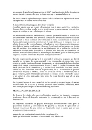 un convenio de colaboración que propone el MAA para la extensión de las licencias; se
sugiere hacerlo extensivo al resto a modo de aumentar el acceso a la licencia.
En ambos casos se sugiere la entrega conjunta de la licencia con un reglamento de pesca
de la provincia de Buenos Aires actualizado.
6. Compatibilización entre pesca deportiva y comercial
Aquellas lagunas que ya poseen infraestrutura para la pesca deportiva, (sanitarios,
fogones, botes, sombra, muelle y otros servicios que generen mano de obra, etc.) se
sugiere se restrinja su uso exclusivo para la misma.
La pesca comercial es una actividad real y concreta que históricamente se ha realizado
en determinados ambientes de la provincia. Es necesario diferenciar dos modalidades en
su accionar: la pesca comercial furtiva realizada en forma indiscriminada en cualquier
laguna, debe necesariamente combatirse en el propio ámbito, en el transporte o en las
plantas de acopio. En cambio, la pesca realizada en un marco de generación de puestos
de trabajo, en lagunas propicias para ello y con el aval municipal que sugiera ese tipo de
uso del ambiente, debe encauzarse la actividad dentro de la legislación provincial,
existiendo un caso piloto desarrollado el presente año. Para ello se extremaron las
medidas de fiscalización (control de desembarque, precintados, guías de transito, partes
de pesca) así como las medidas de control biológico del recurso.
Se halla en preparación, por parte de la autoridad de aplicación, las pautas que deberá
cumplir los proyectos de pesca comercial y que recomienda esta mesa, tales como
poseer un estudio previo que lo avale técnicamente, se esta evaluando la figura legal de
modo tal de otorgar permisos por mayor tiempo (3 años), el empleo de mano de obra
local, conformación de cooperativas, y la realización de inversiones en el sitio (muelle,
cámara de frío, fileteadora, estación de piscicultura, etc.). Los ambientes de grandes
extensiones (mayores a 1500 ha.) sobre los cuales se solicite la habilitación para la
pesca comercial, serán determinados en función al consenso con las autoridades locales
y en virtud de otras actividades tales como la pesca deportiva que allí se este
desarrollando.
En el caso de lagunas de menor superficie, en las cuales la practica de la pesca deportiva
sea dificultosa por el acceso y no tenga prioridad como actividad, también se podrá
realizar un proyecto integral de pesca comercial y piscicultura.
MESA: ASPECTOS BIOLOGICOS
De la mesa de trabajo sobre aspectos biológicos surgieron las siguientes propuestas
tendientes a lograr el desarrollo sustentable del recurso pejerrey en la Provincia de
Buenos Aires:
Es importante desarrollar un paquete tecnológico económicamente viable para la
piscicultura extensiva y semi-intensiva del pejerrey de manera de aprovechar las
lagunas bonaerenses. En este sentido es fundamental tener en cuenta que hay dos
grandes aspectos a considerar:
a) aquellos que involucran el manejo de los ejemplares vivos
b) los que atañen al los ambientes al ser utilizados en la producción.
 
