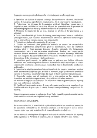 Los puntos que se recomienda desarrollar prioritariamente son los siguientes:
1. Optimizar las técnicas de captura y manejo de reproductores silvestres. Desarrollar
técnicas de manejo de reproductores en cautiverio a fin de sincronizar la reproducción.
2. Perfeccionar las técnicas de fecundación artificial. Identificar pautas para el
diagnóstico para viabilidad de los óvulos. Mejorar los procedimientos de preservación
de esperma por períodos breves y desarrollar métodos de criopreservación.
3. Optimizar la incubación de las ovas. Evaluar los efectos de la temperatura y la
salinidad.
4. Perfeccionar la tecnología de cría de larvas y juveniles para maximizar el crecimiento
y la supervivencia, con esquemas de alimentación adecuados. Optimizar las tecnologías
para la utilización de plancton natural para alimentación.
5. Profundizar estudios sobre patologías del pejerrey.
6. Evaluar los ambientes para producción tomando en cuenta las características
biológicas (depredadores, competidores, grado de eutroficación, ciclos de vegetación
acuática, etc.) y fisico-químicas (oxígeno disuelto, salinidad, pH, temperatura,
contaminantes, etc.) y sus variaciones estacionales. Realizar una categorización
dinámica de estos ambientes a efectos de establecer los niveles de manejo admisibles
para cada categoría. Se recomienda también realizar una estandarización de los métodos
de monitoreo de las poblaciones y de los ambientes.
7. Identificar genéticamente las poblaciones de pejerrey que habitan diferentes
ambientes, para estudiar la posible existencia de líneas con mayor aptitud para el cultivo
(crecimiento, resistencia a enfermedades, fecundidad, etc.) en determinadas condiciones
ambientales.
8. Optimizar la relación costo-beneficio del tamaño de las larvas o juveniles a sembrar
en un determinado cuerpo de agua. Evaluar el momento, lugar y densidades óptimas de
siembra en función de las características del lugar, evitando siembras indiscriminadas.
9. Desarrollar pautas para el monitoreo pre y post-siembra de las lagunas para
determinar los rendimientos potenciales y la posible necesidad de resiembra.
10. Estudiar el impacto del control de las macrófitas sobre las poblaciones de pejerrey
para cada ambiente en particular.
11. Establecer los momentos y artes de pesca adecuados para la especie y evaluar el uso
de diferentes artes de pesca para el control de especies depredadoras y competidoras del
pejerrey.
Se propone como prioridad la realización de un Taller específico para la estandarización
de los métodos de monitoreo de poblaciones y ambientes.
MESA: PESCA COMERCIAL
Se reconoce el rol de la Autoridad de Aplicación Provincial en materia de promoción
del desarrollo sustentable de los recursos acuáticos y de favorecer el uso de dichos
recursos como base para la realización de emprendimientos productivos.
En ese marco, se contemplaron dos tipos de actividad de carácter comercial del pejerrey
en las lagunas de la Provincia de Buenos Aires: de carácter extractivo y de cultivo.
 