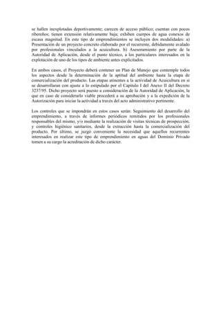 se hallen inexplotadas deportivamente; carecen de acceso público; cuentan con pocos
ribereños; tienen extensión relativamente baja; exhiben cuerpos de agua conexos de
escasa magnitud. En este tipo de emprendimientos se incluyen dos modalidades: a)
Presentación de un proyecto concreto elaborado por el recurrente, debidamente avalado
por profesionales vinculados a la acuicultura. b) Asesoramiento por parte de la
Autoridad de Aplicación, desde el punto técnico, a los particulares interesados en la
explotación de uno de los tipos de ambiente antes explicitados.
En ambos casos, el Proyecto deberá contener un Plan de Manejo que contemple todos
los aspectos desde la determinación de la aptitud del ambiente hasta la etapa de
comercialización del producto. Las etapas atinentes a la actividad de Acuicultura en sí
se desarrollaran con ajuste a lo estipulado por el Capitulo I del Anexo II del Decreto
3237/95. Dicho proyecto será puesto a consideración de la Autoridad de Aplicación, la
que en caso de considerarlo viable procederá a su aprobación y a la expedición de la
Autorización para iniciar la actividad a través del acto administrativo pertinente.
Los controles que se impondrán en estos casos serán: Seguimiento del desarrollo del
emprendimiento, a través de informes periódicos remitidos por los profesionales
responsables del mismo, y/o mediante la realización de visitas técnicas de prospección;
y controles higiénico sanitarios, desde la extracción hasta la comercialización del
producto. Por último, se juzgó conveniente la necesidad que aquellos recurrentes
interesados en realizar este tipo de emprendimiento en aguas del Dominio Privado
tomen a su cargo la acreditación de dicho carácter.
 