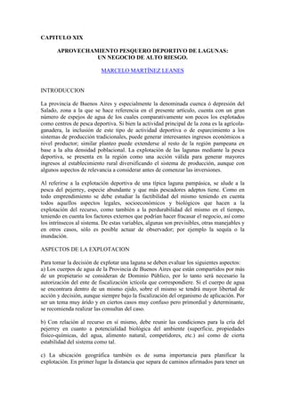 CAPITULO XIX
APROVECHAMIENTO PESQUERO DEPORTIVO DE LAGUNAS:
UN NEGOCIO DE ALTO RIESGO.
MARCELO MARTÍNEZ LEANES
INTRODUCCION
La provincia de Buenos Aires y especialmente la denominada cuenca ó depresión del
Salado, zona a la que se hace referencia en el presente artículo, cuenta con un gran
número de espejos de agua de los cuales comparativamente son pocos los explotados
como centros de pesca deportiva. Si bien la actividad principal de la zona es la agrícola-
ganadera, la inclusión de este tipo de actividad deportiva o de esparcimiento a los
sistemas de producción tradicionales, puede generar interesantes ingresos económicos a
nivel productor; similar planteo puede extenderse al resto de la región pampeana en
base a la alta densidad poblacional. La explotación de las lagunas mediante la pesca
deportiva, se presenta en la región como una acción válida para generar mayores
ingresos al establecimiento rural diversificando el sistema de producción, aunque con
algunos aspectos de relevancia a considerar antes de comenzar las inversiones.
Al referirse a la explotación deportiva de una típica laguna pampásica, se alude a la
pesca del pejerrey, especie abundante y que más pescadores adeptos tiene. Como en
todo emprendimiento se debe estudiar la factibilidad del mismo teniendo en cuenta
todos aquellos aspectos legales, socioeconómicos y biológicos que hacen a la
explotación del recurso, como también a la perdurabilidad del mismo en el tiempo,
teniendo en cuenta los factores externos que podrían hacer fracasar el negocio, así como
los intrínsecos al sistema. De estas variables, algunas son previsibles, otras manejables y
en otros casos, sólo es posible actuar de observador; por ejemplo la sequía o la
inundación.
ASPECTOS DE LA EXPLOTACION
Para tomar la decisión de explotar una laguna se deben evaluar los siguientes aspectos:
a) Los cuerpos de agua de la Provincia de Buenos Aires que están compartidos por más
de un propietario se consideran de Dominio Público, por lo tanto será necesario la
autorización del ente de fiscalización ictícola que correspondiere. Si el cuerpo de agua
se encontrara dentro de un mismo ejido, sobre el mismo se tendrá mayor libertad de
acción y decisión, aunque siempre bajo la fiscalización del organismo de aplicación. Por
ser un tema muy árido y en ciertos casos muy confuso pero primordial y determinante,
se recomienda realizar las consultas del caso.
b) Con relación al recurso en sí mismo, debe reunir las condiciones para la cría del
pejerrey en cuanto a potencialidad biológica del ambiente (superficie, propiedades
físico-químicas, del agua, alimento natural, competidores, etc.) así como de cierta
estabilidad del sistema como tal.
c) La ubicación geográfica también es de suma importancia para planificar la
explotación. En primer lugar la distancia que separa de caminos afirmados para tener un
 