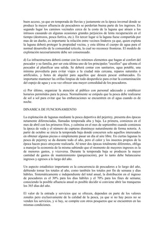 buen acceso, ya que en temporada de lluvias y justamente en la época invernal donde se
produce la mayor afluencia de pescadores se perderían buena parte de los ingresos. En
segundo lugar los caminos vecinales cerca de la costa de la laguna que atraen a los
intrusos causando en algunas ocasiones grandes perjuicios de lenta recuperación en el
tiempo (destrozos, pesca furtiva, etc.). En tercer lugar si la laguna fuese compartida por
mas de un dueño, es importante la relación entre vecinos linderos ya que, quien explota
la laguna deberá proteger la propiedad vecina, y esta última el cuerpo de agua para el
normal desarrollo de la comunidad ictícola, la cual no reconoce fronteras. El modelo de
explotación necesariamente debe ser consensuado.
d) La infraestructura deberá contar con los mínimos elementos que hagan al confort del
pescador y su familia, por ser esta última uno de los principales "escollos" que afronta el
pescador al planificar una salida. Se deberá contar con sanitarios, agua potable, una
mínima proveduría para evitar viajes a la ciudad más cercana, reparos naturales ó
artificiales, y botes de alquiler para aquellos que deseen pescar embarcados. Es
importante mantener las orillas limpias de todo desperdicio para evitar la contaminación
del espejo de agua y a su vez ofrecer una mayor comodidad de los pescadores.
e) Por último, organizar la atención al público con personal adecuado y establecer
horarios permitidos para la pesca. Normalmente se estipula que la pesca debe realizarse
de sol a sol para evitar que las embarcaciones se encuentren en el agua cuando es de
noche.
DINAMICA DE FUNCIONAMIENTO
La explotación de lagunas mediante la pesca deportiva del pejerrey, presenta dos épocas
netamente diferenciadas, llamadas temporada alta y baja. La primera, comienza en el
mes de abril con los primeros fríos, y culmina en el mes de septiembre cuando comienza
la época de veda y el número de capturas disminuye naturalmente de forma notoria. A
partir de octubre se inicia la temporada baja donde concurren solo aquellos interesados
en obtener algunas piezas o simplemente pasar un día al aire libre. En ciertas lagunas la
pesca de pejerrey se da durante todo el año, pero el calor y los insectos propios de la
época hacen poco atrayente realizarla. Al tener dos épocas totalmente diferentes, obliga
a manejar la economía de la misma sabiendo que el momento de mayores ingresos es la
de menores gastos, y viceversa. Durante la temporada baja se producen la mayor
cantidad de gastos de mantenimiento (parquización), por lo tanto debe balancearse
ingresos y egresos a lo largo del año.
Un aspecto estadístico importante es la concurrencia de pescadores a lo largo del año,
debiendo tomar los totales al año, como también los totales por fin de semana y días
hábiles. Sistemáticamente e independiente del total anual, la distribución en el ingreso
de pescadores es el 30% para los días hábiles y el 70% para los fines de semana;
conociendo la posible afluencia anual es posible decidir si conviene abrir las tranqueras
los 365 días del año.
El valor de la entrada y servicios que se ofrecen, dependen en parte de los valores
zonales pero exclusivamente de la calidad de la pesca, ya que si no hay peces no se
venden los servicios, y si hay, se compite con otros pesqueros que se encuentren en las
mismas condiciones.
 