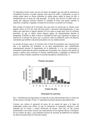 Es importante incluir como servicio los botes de alquiler que más allá de aumentar la
recaudación favorece al poder alternar entre pesca de orilla y embarcado ya que la
misma puede darse en forma indistinta en ambas partes según la época de año, o
simplemente por el gusto de cada pescador. Al incluir este servicio se debe tener en
cuenta dos aspectos; primero calcular la cantidad de botes que puede soportar la
superficie a explotar y segundo, el monto de inversión y su retorno en el tiempo.
Para estimar el retorno de la inversión, hay que tener en cuenta que se calcula como
alquiler diario un 2% del valor del bote (para 3 personas) aproximadamente, lo que
indica que cada bote se deberá alquilar 50 veces para su pago total. Esto en términos
generales, ya que se deben sumar algunos gastos de mantenimiento durante la
temporada. También se debe evaluar la cantidad de botes que soportaría la laguna en
función de la presión de pesca que se ejercerá sobre la población activa de pejerrey
calculando que también concurren pescadores con sus embarcaciones.
La presión de pesca, que es el cociente entre el total de pescadores que concurren por
año y la superficie del ambiente, es un dato preponderante que contabilizado
mensualmente permite el seguimiento de la población, y a su vez, conociendo o
estimando el promedio de piezas extraídas por el pescador, nos orienta en las pautas de
manejo a aplicar para conservar el sistema, disminuyendo o regulando el máximo de
piezas a extraer al poder cuantificar la cosecha de pejerrey realizada (Fig. 1).
Presión de pesca
0
2
4
6
8
10
E F M A M J J A S O N D
meses de año
personas
ingresadas/ha
feriado+fin semana
Fig. 1. Distribución de ingresantes a lo largo de un año, diferenciando lunes a viernes de
fin de semana y feriados. El eje "y" representa la presión de pesca (pescadores/ha.)
Conocer con certeza el potencial de pesca de un cuerpo de agua a lo largo de
temporadas resulta muy difícil, ya que su estimación es solamente subjetiva y está
indicada por la mayor o menor extracción de piezas. Pero hoy en día existen
profesionales a los cuales recurrir con conocimiento en los aspectos físicos y biológicos
de los cuerpos de agua, y que mediante técnicas de recuento de población nos aportan
los datos necesarios para un eficiente manejo.
 