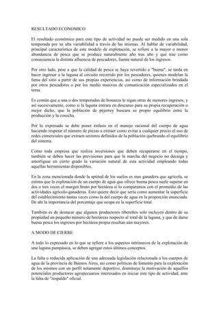 RESULTADO ECONOMICO
El resultado económico para este tipo de actividad no puede ser medido en una sola
temporada por su alta variabilidad a través de las mismas. Al hablar de variabilidad,
principal característica de este modelo de explotación, se refiere a la mayor o menor
abundancia de pesca que se produce naturalmente año tras año y que trae como
consecuencia la distinta afluencia de pescadores, fuente natural de los ingresos.
Por otro lado, pese a que la calidad de pesca se haya revertido a "buena", se tarda en
hacer ingresar a la laguna al circuito recorrido por los pescadores, quienes modelan la
fama del sitio a partir de sus propias experiencias, así como de información brindada
por otros pescadores o por los medio masivos de comunicación especializados en el
tema.
Es común que a una o dos temporadas de bonanza le sigan otras de menores ingresos, y
así sucesivamente, como si la laguna entrara en descanso para su propia recuperación o
mejor dicho, que la población de pejerrey buscara su propio equilibrio entre la
producción y la cosecha.
Por lo expresado se debe poner énfasis en el manejo racional del cuerpo de agua
haciendo respetar el número de piezas a extraer como evitar a cualquier precio el uso de
redes comerciales que extraen sectores definidos de la población quebrando el equilibrio
del sistema.
Como toda empresa que realiza inversiones que deben recuperarse en el tiempo,
también se deben hacer las previsiones para que la marcha del negocio no decaiga y
amortiguar en cierto grado la variación natural de esta actividad empleando todas
aquellas herramientas disponibles.
En la zona mencionada donde la aptitud de los suelos es mas ganadera que agrícola, se
estima que la explotación de un cuerpo de agua que ofrece buena pesca suele superar en
dos o tres veces el margen bruto por hectárea si lo comparamos con el promedio de las
actividades agrícolo-ganaderas. Esto quiere decir que sería como aumentar la superficie
del establecimiento tantas veces como la del cuerpo de agua en la proporción enunciada.
De ahí la importancia del porcentaje que ocupa en la superficie total.
También es de destacar que algunos productores ribereños solo incluyen dentro de su
propiedad un pequeño número de hectáreas respecto al total de la laguna, y que de darse
buena pesca los ingresos por hectárea propia resultan aún mayores.
A MODO DE CIERRE
A todo lo expresado en lo que se refiere a los aspectos intrínsecos de la explotación de
una laguna pampásica, se deben agregar estos últimos conceptos.
La falta o reducida aplicación de una adecuada legislación relacionada a los cuerpos de
agua de la provincia de Buenos Aires, así como políticas de fomento para la explotación
de los mismos con un perfil netamente deportivo, disminuye la motivación de aquellos
potenciales productores agropecuarios interesados en iniciar este tipo de actividad, ante
la falta de "respaldo" oficial.
 