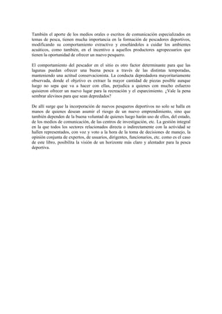 También el aporte de los medios orales o escritos de comunicación especializados en
temas de pesca, tienen mucha importancia en la formación de pescadores deportivos,
modificando su comportamiento extractivo y enseñándoles a cuidar los ambientes
acuáticos, como también, en el incentivo a aquellos productores agropecuarios que
tienen la oportunidad de ofrecer un nuevo pesquero.
El comportamiento del pescador en el sitio es otro factor determinante para que las
lagunas puedan ofrecer una buena pesca a través de las distintas temporadas,
manteniendo una actitud conservacionista. La conducta depredadora mayoritariamente
observada, donde el objetivo es extraer la mayor cantidad de piezas posible aunque
luego no sepa que va a hacer con ellas, perjudica a quienes con mucho esfuerzo
quisieron ofrecer un nuevo lugar para la recreación y el esparcimiento. ¿Vale la pena
sembrar alevinos para que sean depredados?
De allí surge que la incorporación de nuevos pesqueros deportivos no solo se halla en
manos de quienes desean asumir el riesgo de un nuevo emprendimiento, sino que
también dependen de la buena voluntad de quienes luego harán uso de ellos, del estado,
de los medios de comunicación, de las centros de investigación, etc. La gestión integral
en la que todos los sectores relacionados directa o indirectamente con la actividad se
hallen representados, con voz y voto a la hora de la toma de decisiones de manejo, la
opinión conjunta de expertos, de usuarios, dirigentes, funcionarios, etc. como es el caso
de este libro, posibilita la visión de un horizonte más claro y alentador para la pesca
deportiva.
 