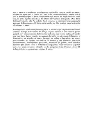 que va a pescar en una laguna necesita cargar combustible, comprar comida, pernoctar,
comprar un regalo para la familia, etc., todo en las cercanías del espejo, mucho más si
éste es prometedor para la pesca o se encuentra algo alejado del hogar del turista. Creo
que, así como algunas localidades del interior aprovecharon estas pautas (Paso de la
Patria en Corrientes o La Paz en Entre Ríos), no sucede lo mismo con las ciudades de la
provincia de Buenos Aires. De hecho suele suceder que falta hotelería o que la atención
al turista no es buena.
Para lograr esta imbricación (turismo y pesca) es necesario que las partes interesadas se
sienten a dialogar. Este aspecto del trabajo conjunto también es una carencia, por lo
general, muy latinoamericana. Solemos tirar cada uno para nuestro molino, olvidando
que para hacer frentes potentes es necesaria la unión con diversidad. Fabricantes e
importadores de artículos de pesca, dirigentes de clubes y federaciones de pesca,
concesionarios de lagunas, funcionarios de turismo y del Ministerio provincial
correspondiente, investigadores, periodistas, pescadores en general, todos debemos
reunirnos para charlas sobre la problemática del pejerrey, buscar soluciones y aportar
datos. Las únicas soluciones integrales son las que partes desde diferentes ópticas. El
trabajo holístico es menester para este tipo de tareas.
 