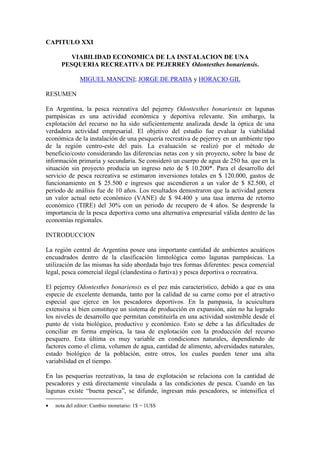 CAPITULO XXI
VIABILIDAD ECONOMICA DE LA INSTALACION DE UNA
PESQUERIA RECREATIVA DE PEJERREY Odontesthes bonariensis.
MIGUEL MANCINI; JORGE DE PRADA y HORACIO GIL
RESUMEN
En Argentina, la pesca recreativa del pejerrey Odontesthes bonariensis en lagunas
pampásicas es una actividad económica y deportiva relevante. Sin embargo, la
explotación del recurso no ha sido suficientemente analizada desde la óptica de una
verdadera actividad empresarial. El objetivo del estudio fue evaluar la viabilidad
económica de la instalación de una pesquería recreativa de pejerrey en un ambiente tipo
de la región centro-este del país. La evaluación se realizó por el método de
beneficio/costo considerando las diferencias netas con y sin proyecto, sobre la base de
información primaria y secundaria. Se consideró un cuerpo de agua de 250 ha. que en la
situación sin proyecto producía un ingreso neto de $ 10.200*. Para el desarrollo del
servicio de pesca recreativa se estimaron inversiones totales en $ 120.000, gastos de
funcionamiento en $ 25.500 e ingresos que ascendieron a un valor de $ 82.500, el
periodo de análisis fue de 10 años. Los resultados demostraron que la actividad genera
un valor actual neto económico (VANE) de $ 94.400 y una tasa interna de retorno
económico (TIRE) del 30% con un periodo de recupero de 4 años. Se desprende la
importancia de la pesca deportiva como una alternativa empresarial válida dentro de las
economías regionales.
INTRODUCCION
La región central de Argentina posee una importante cantidad de ambientes acuáticos
encuadrados dentro de la clasificación limnológica como lagunas pampásicas. La
utilización de las mismas ha sido abordada bajo tres formas diferentes: pesca comercial
legal, pesca comercial ilegal (clandestina o furtiva) y pesca deportiva o recreativa.
El pejerrey Odontesthes bonariensis es el pez más característico, debido a que es una
especie de excelente demanda, tanto por la calidad de su carne como por el atractivo
especial que ejerce en los pescadores deportivos. En la pampasia, la acuicultura
extensiva si bien constituye un sistema de producción en expansión, aún no ha logrado
los niveles de desarrollo que permitan constituirla en una actividad sostenible desde el
punto de vista biológico, productivo y económico. Esto se debe a las dificultades de
conciliar en forma empírica, la tasa de explotación con la producción del recurso
pesquero. Esta última es muy variable en condiciones naturales, dependiendo de
factores como el clima, volumen de agua, cantidad de alimento, adversidades naturales,
estado biológico de la población, entre otros, los cuales pueden tener una alta
variabilidad en el tiempo.
En las pesquerías recreativas, la tasa de explotación se relaciona con la cantidad de
pescadores y está directamente vinculada a las condiciones de pesca. Cuando en las
lagunas existe “buena pesca”, se difunde, ingresan más pescadores, se intensifica el
• nota del editor: Cambio monetario: 1$ = 1U$S
 