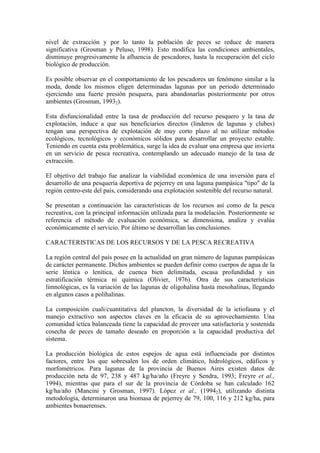 nivel de extracción y por lo tanto la población de peces se reduce de manera
significativa (Grosman y Peluso, 1998). Esto modifica las condiciones ambientales,
disminuye progresivamente la afluencia de pescadores, hasta la recuperación del ciclo
biológico de producción.
Es posible observar en el comportamiento de los pescadores un fenómeno similar a la
moda, donde los mismos eligen determinadas lagunas por un periodo determinado
ejerciendo una fuerte presión pesquera, para abandonarlas posteriormente por otros
ambientes (Grosman, 19932).
Esta disfuncionalidad entre la tasa de producción del recurso pesquero y la tasa de
explotación, induce a que sus beneficiarios directos (linderos de lagunas y clubes)
tengan una perspectiva de explotación de muy corto plazo al no utilizar métodos
ecológicos, tecnológicos y económicos sólidos para desarrollar un proyecto estable.
Teniendo en cuenta esta problemática, surge la idea de evaluar una empresa que invierta
en un servicio de pesca recreativa, contemplando un adecuado manejo de la tasa de
extracción.
El objetivo del trabajo fue analizar la viabilidad económica de una inversión para el
desarrollo de una pesquería deportiva de pejerrey en una laguna pampásica "tipo" de la
región centro-este del país, considerando una explotación sostenible del recurso natural.
Se presentan a continuación las características de los recursos así como de la pesca
recreativa, con la principal información utilizada para la modelación. Posteriormente se
referencia el método de evaluación económica, se dimensiona, analiza y evalúa
económicamente el servicio. Por último se desarrollan las conclusiones.
CARACTERISTICAS DE LOS RECURSOS Y DE LA PESCA RECREATIVA
La región central del país posee en la actualidad un gran número de lagunas pampásicas
de carácter permanente. Dichos ambientes se pueden definir como cuerpos de agua de la
serie léntica o lenítica, de cuenca bien delimitada, escasa profundidad y sin
estratificación térmica ni química (Olivier, 1976). Otra de sus características
limnológicas, es la variación de las lagunas de oligohalina hasta mesohalinas, llegando
en algunos casos a polihalinas.
La composición cuali/cuantitativa del plancton, la diversidad de la ictiofauna y el
manejo extractivo son aspectos claves en la eficacia de su aprovechamiento. Una
comunidad íctica balanceada tiene la capacidad de proveer una satisfactoria y sostenida
cosecha de peces de tamaño deseado en proporción a la capacidad productiva del
sistema.
La producción biológica de estos espejos de agua está influenciada por distintos
factores, entre los que sobresalen los de orden climático, hidrológicos, edáficos y
morfométricos. Para lagunas de la provincia de Buenos Aires existen datos de
producción neta de 97, 238 y 487 kg/ha/año (Freyre y Sendra, 1993; Freyre et al.,
1994), mientras que para el sur de la provincia de Córdoba se han calculado 162
kg/ha/año (Mancini y Grosman, 1997). López et al., (19942), utilizando distinta
metodología, determinaron una biomasa de pejerrey de 79, 100, 116 y 212 kg/ha, para
ambientes bonaerenses.
 