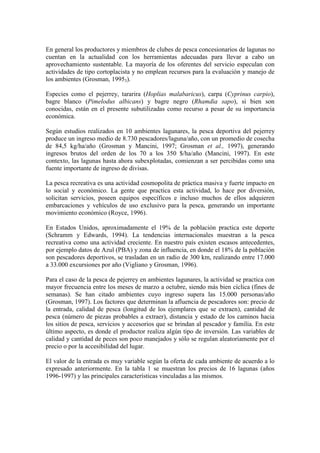 En general los productores y miembros de clubes de pesca concesionarios de lagunas no
cuentan en la actualidad con los herramientas adecuadas para llevar a cabo un
aprovechamiento sustentable. La mayoría de los oferentes del servicio especulan con
actividades de tipo cortoplacista y no emplean recursos para la evaluación y manejo de
los ambientes (Grosman, 19953).
Especies como el pejerrey, tararira (Hoplias malabaricus), carpa (Cyprinus carpio),
bagre blanco (Pimelodus albicans) y bagre negro (Rhamdia sapo), si bien son
conocidas, están en el presente subutilizadas como recurso a pesar de su importancia
económica.
Según estudios realizados en 10 ambientes lagunares, la pesca deportiva del pejerrey
produce un ingreso medio de 8.730 pescadores/laguna/año, con un promedio de cosecha
de 84,5 kg/ha/año (Grosman y Mancini, 1997; Grosman et al., 1997), generando
ingresos brutos del orden de los 70 a los 350 $/ha/año (Mancini, 1997). En este
contexto, las lagunas hasta ahora subexplotadas, comienzan a ser percibidas como una
fuente importante de ingreso de divisas.
La pesca recreativa es una actividad cosmopolita de práctica masiva y fuerte impacto en
lo social y económico. La gente que practica esta actividad, lo hace por diversión,
solicitan servicios, poseen equipos específicos e incluso muchos de ellos adquieren
embarcaciones y vehículos de uso exclusivo para la pesca, generando un importante
movimiento económico (Royce, 1996).
En Estados Unidos, aproximadamente el 19% de la población practica este deporte
(Schramm y Edwards, 1994). La tendencias internacionales muestran a la pesca
recreativa como una actividad creciente. En nuestro país existen escasos antecedentes,
por ejemplo datos de Azul (PBA) y zona de influencia, en donde el 18% de la población
son pescadores deportivos, se trasladan en un radio de 300 km, realizando entre 17.000
a 33.000 excursiones por año (Vigliano y Grosman, 1996).
Para el caso de la pesca de pejerrey en ambientes lagunares, la actividad se practica con
mayor frecuencia entre los meses de marzo a octubre, siendo más bien cíclica (fines de
semanas). Se han citado ambientes cuyo ingreso supera las 15.000 personas/año
(Grosman, 1997). Los factores que determinan la afluencia de pescadores son: precio de
la entrada, calidad de pesca (longitud de los ejemplares que se extraen), cantidad de
pesca (número de piezas probables a extraer), distancia y estado de los caminos hacia
los sitios de pesca, servicios y accesorios que se brindan al pescador y familia. En este
último aspecto, es donde el productor realiza algún tipo de inversión. Las variables de
calidad y cantidad de peces son poco manejados y sólo se regulan aleatoriamente por el
precio o por la accesibilidad del lugar.
El valor de la entrada es muy variable según la oferta de cada ambiente de acuerdo a lo
expresado anteriormente. En la tabla 1 se muestran los precios de 16 lagunas (años
1996-1997) y las principales características vinculadas a las mismos.
 