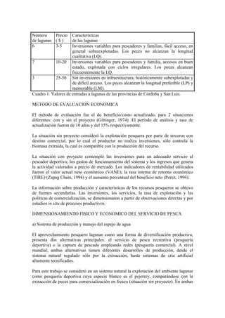 Número
de lagunas
Precio
( $ )
Características
de las lagunas
6 3-5 Inversiones variables para pescadores y familias, fácil acceso, en
general sobreexplotadas. Los peces no alcanzan la longitud
cualitativa (LQ).
7 10-20 Inversiones variables para pescadores y familia, accesos en buen
estado, explotada con ciclos irregulares. Los peces alcanzan
frecuentemente la LQ.
3 25-50 Sin inversiones en infraestructura, históricamente subexplotadas y
de difícil acceso. Los peces alcanzan la longitud preferible (LP) y
memorable (LM).
Cuadro 1. Valores de entradas a lagunas de las provincias de Córdoba y San Luis.
METODO DE EVALUACION ECONOMICA
El método de evaluación fue el de beneficio/costo actualizado, para 2 situaciones
diferentes: con y sin el proyecto (Gittinger, 1974). El período de análisis y tasa de
actualización fueron de 10 años y del 15% respectivamente.
La situación sin proyecto consideró la explotación pesquera por parte de terceros con
destino comercial, por lo cual el productor no realiza inversiones, sólo controla la
biomasa extraída, la cual es compatible con la producción del recurso.
La situación con proyecto contempló las inversiones para un adecuado servicio al
pescador deportivo, los gastos de funcionamiento del sistema y los ingresos que genera
la actividad valorados a precio de mercado. Los indicadores de rentabilidad utilizados
fueron el valor actual neto económico (VANE), la tasa interna de retorno económico
(TIRE) (Zapag Chain, 1994) y el aumento porcentual del beneficio neto (Perez, 1994).
La información sobre producción y características de los recursos pesqueros se obtuvo
de fuentes secundarias. Las inversiones, los servicios, la tasa de explotación y las
políticas de comercialización, se dimensionaron a partir de observaciones directas y por
estudios in situ de procesos productivos.
DIMENSIONAMIENTO FISICO Y ECONOMICO DEL SERVICIO DE PESCA
a) Sistema de producción y manejo del espejo de agua
El aprovechamiento pesquero lagunar como una forma de diversificación productiva,
presenta dos alternativas principales: el servicio de pesca recreativa (pesquería
deportiva) o la captura de pescado empleando redes (pesquería comercial). A nivel
mundial, ambas alternativas tienen diferentes desarrollos de producción, desde el
sistema natural regulado sólo por la extracción, hasta sistemas de cría artificial
altamente tecnificados.
Para este trabajo se consideró en un sistema natural la explotación del ambiente lagunar
como pesquería deportiva cuya especie blanco es el pejerrey, comparándose con la
extracción de peces para comercialización en fresco (situación sin proyecto). En ambas
 