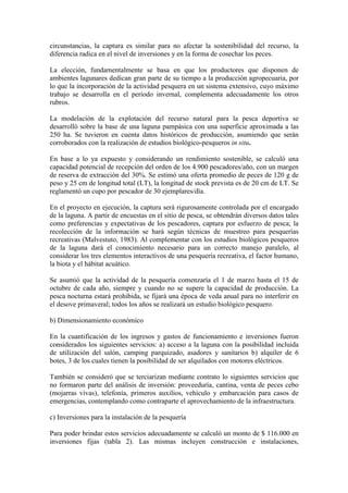 circunstancias, la captura es similar para no afectar la sostenibilidad del recurso, la
diferencia radica en el nivel de inversiones y en la forma de cosechar los peces.
La elección, fundamentalmente se basa en que los productores que disponen de
ambientes lagunares dedican gran parte de su tiempo a la producción agropecuaria, por
lo que la incorporación de la actividad pesquera en un sistema extensivo, cuyo máximo
trabajo se desarrolla en el periodo invernal, complementa adecuadamente los otros
rubros.
La modelación de la explotación del recurso natural para la pesca deportiva se
desarrolló sobre la base de una laguna pampásica con una superficie aproximada a las
250 ha. Se tuvieron en cuenta datos históricos de producción, asumiendo que serán
corroborados con la realización de estudios biológico-pesqueros in situ.
En base a lo ya expuesto y considerando un rendimiento sostenible, se calculó una
capacidad potencial de recepción del orden de los 4.900 pescadores/año, con un margen
de reserva de extracción del 30%. Se estimó una oferta promedio de peces de 120 g de
peso y 25 cm de longitud total (LT), la longitud de stock prevista es de 20 cm de LT. Se
reglamentó un cupo por pescador de 30 ejemplares/día.
En el proyecto en ejecución, la captura será rigurosamente controlada por el encargado
de la laguna. A partir de encuestas en el sitio de pesca, se obtendrán diversos datos tales
como preferencias y expectativas de los pescadores, captura por esfuerzo de pesca; la
recolección de la información se hará según técnicas de muestreo para pesquerías
recreativas (Malvestuto, 1983). Al complementar con los estudios biológicos pesqueros
de la laguna dará el conocimiento necesario para un correcto manejo paralelo, al
considerar los tres elementos interactivos de una pesquería recreativa, el factor humano,
la biota y el hábitat acuático.
Se asumió que la actividad de la pesquería comenzaría el 1 de marzo hasta el 15 de
octubre de cada año, siempre y cuando no se supere la capacidad de producción. La
pesca nocturna estará prohibida, se fijará una época de veda anual para no interferir en
el desove primaveral; todos los años se realizará un estudio biológico pesquero.
b) Dimensionamiento económico
En la cuantificación de los ingresos y gastos de funcionamiento e inversiones fueron
considerados los siguientes servicios: a) acceso a la laguna con la posibilidad incluida
de utilización del salón, camping parquizado, asadores y sanitarios b) alquiler de 6
botes, 3 de los cuales tienen la posibilidad de ser alquilados con motores eléctricos.
También se consideró que se terciarizan mediante contrato lo siguientes servicios que
no formaron parte del análisis de inversión: proveeduría, cantina, venta de peces cebo
(mojarras vivas), telefonía, primeros auxilios, vehículo y embarcación para casos de
emergencias, contemplando como contraparte el aprovechamiento de la infraestructura.
c) Inversiones para la instalación de la pesquería
Para poder brindar estos servicios adecuadamente se calculó un monto de $ 116.000 en
inversiones fijas (tabla 2). Las mismas incluyen construcción e instalaciones,
 