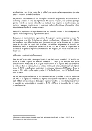 combustibles y servicios varios. En la tabla 3, se muestra el comportamiento de cada
gasto a largo del periodo de análisis.
El personal considerado fue: un encargado "full time" responsable de administrar el
sistema y verificar el nivel de explotación del recurso pesquero, dos operarios (tiempo
parcial-periodo de mayor intensidad de trabajo) para limpieza y mantenimiento de
mejoras y equipos, colaborar con el encargado en la recolección de información, cobro
de entradas y alquiler de botes y motores.
El servicio profesional incluye la evaluación del ambiente, definir la tasa de explotación
óptima para cada periodo y reglamentar la pesca.
Los gastos de mantenimiento, reparaciones de mejoras y equipos se estimaron en un 4%
del monto de inversión. Se incluyeron además combustibles y lubricantes del vehículo
del productor que deberá utilizar más intensamente que en la situación sin proyecto,
pago de servicios de publicidad, teléfono, electricidad, adquisición de baterías de
reemplazo anual e imprevistos estimados en un 5%. En la tabla 3 se presenta la
estimación de gastos e ingresos durante la vida del proyecto, los cuales se estabilizan al
tercer año.
e) Ingresos económicos de la pesquería
Los precios1
tenidos en cuenta por los servicios diarios son: entrada $ 15, alquiler de
botes $ 4/hora, alquiler de motores eléctricos $ 5/hora y el derecho para botar
embarcaciones particulares $ 20. Según observaciones en la región, datos de referencia
y contando días de semana, fines de semana normales y largos, se consideró un ingreso
anual de 3.576 pescadores en grupos de 3 personas, de los cuales el 30% pesca desde la
costa, el 30% utiliza embarcación propia, el 20% alquila botes y otro 20% alquila botes
más motores.
De los días de pesca efectivos, el uso de embarcaciones y equipos se calculó en base a
un 30% de la capacidad potencial. El ingreso anual cuando se estabiliza el proyecto fue
de $ 82.500. En la estimación de ingresos y gastos variables se consideró para el primer
y segundo año una entrada de pescadores de 70 y 85% de la capacidad del proyecto,
respectivamente.
1 Los precios son corrientes tomando como base la información relevada en el año 1996-97; no se
dispone de serie de precios constantes.
 