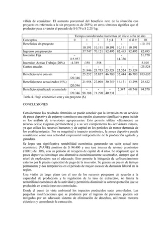 válida de considerar. El aumento porcentual del beneficio neto de la situación con
proyecto en referencia a la sin proyecto es de 285%; en otros términos significa que el
productor pasa a vender el pescado de $ 0.79 a $ 2.25/ kg.
Tiempo considerando momentos de inicio o fin de año
Conceptos 0 1 2 3 y 4 5 6 al 9 10
Beneficios sin proyecto -
10.191
-
10.191
-
10.191
-
10.191
-
10.191
-10.191
Ingresos con proyecto 57.747 70.121 82.495 82.495 82.495 82.495
Inversión Fija -
115.957
-
14.336
51.770
Inversión Activo Trabajo (20%) -4.389 -358 -358 5.105
Gastos anuales -
21.946
-
23.735
-
25.524
-
25.524
-
25.524
-25.524
Beneficio neto con-sin -
120.346
25.252 35.837 46.780 32.444 46.780 103.655
Beneficio neto actualizado (15%) -
120.346
21.958 27.098 30.759 16.131 13.298 25.622
Beneficio actualizado acumulado -
120.346
-
98.388
-
71.290
-
40.531
2.347 68.748 94.370
Tabla 4. Flujo económico con y sin proyecto ($)
CONCLUSIONES
Considerando los resultado obtenidos se puede concluir que la inversión en un servicio
de pesca deportiva de pejerrey constituye una opción altamente significativa para incluir
en los análisis de inversiones agropecuarias. Esto permite utilizar eficazmente un
recurso ocioso (lagunas permanentes) y a su vez complementa las actividades rurales,
ya que utiliza los recursos humanos y de capital en los periodos de menor demanda de
los establecimientos. Por su magnitud e impacto económico, la pesca deportiva puede
constituirse como una actividad empresarial independiente de la producción agrícola y
ganadera.
Se logra una significativa rentabilidad económica generando un valor actual neto
económico (VANE) positivo de $ 94.400 y una tasa interna de retorno económico
(TIRE) del 30%, con un periodo de recupero de capital de 4 años. Se desprende que la
pesca deportiva constituye una alternativa económicamente sustentable, siempre que el
nivel de explotación sea el adecuado. Esto permite la búsqueda de cofinanciamiento
externo por la propia capacidad de pago de la inversión. Se genera un puesto de trabajo
permanente y dos temporarios en el periodo de mayor escasez de demanda laboral en la
región.
Una visión de largo plazo con el uso de los recursos pesqueros de acuerdo a la
capacidad de producción y la regulación de la tasa de extracción, no limita la
rentabilidad económica de la actividad y permitiría disminuir la sobreexplotación que se
produciría en condiciones no controladas.
Desde el punto de vista ambiental los impactos producidos serán controlados. Las
pequeñas modificaciones que se producen por el ingreso de personas, pueden ser
mitigadas por un adecuado sistema de eliminación de desechos, utilizando motores
eléctricos y controlando la extracción.
 