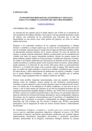 CAPITULO XXII
FUNDAMENTOS BIOLOGICOS, ECONOMICOS Y SOCIALES
PARA UNA CORRECTA GESTION DEL RECURSO PEJERREY.
FABIAN GROSMAN
LOS PORQUE DEL LIBRO
La inclusión de este capítulo posee el simple objetivo que el libro no se transforme en
una recopilación de trabajos referidos a una especie, sino que pretende presentar a modo
de síntesis, una conclusión de las conclusiones mas relevantes que se han ido
desarrollando en este primer texto sobre gestión del pejerrey, así como un somero
análisis del mismo.
Respecto a los contenidos temáticos de los capítulos correspondientes a trabajos
técnicos o científicos, es lógico esperar que el avance de las investigaciones provocará
que los resultados expuestos pasen a ocupar sólo un lugar de referencia académica sobre
un determinado momento histórico de la ciencia nacional. En casos de artículos de
opinión, se puede coincidir totalmente o hallarse en desacuerdo con las consideraciones
vertidas (con todos los puntos intermedios posibles), incluso los propios autores de
dichas palabras, pueden cambiar su forma de pensar a medida que transcurre el tiempo.
En cuanto a los trabajos elaborados por funcionarios de distintos niveles del estado, un
cambio de políticos y políticas puede variar la postura frente al recurso; similar planteo
puede esperarse si la dirección de una revista sobre pesca altera su posicionamiento
editorial, o si el dueño del campo varía su pensar sobre la laguna. Mas drástico sería
que, un cambio de origen antrópico o natural en la calidad o cantidad de agua, impacte
de forma directa y altere drásticamente las poblaciones de pejerrey evaluadas, o varíen
por la propia dinámica ecosistémica. Ante estos y otros ejemplos que se podrían
mencionar, surge la pregunta sobre el verdadero sentido de este libro.
Existen varias posibles respuestas mancomunadas, como por ejemplo, revaloriza al
pejerrey como un verdadero recurso natural de alta incidencia socioeconómica;
considera a la pesca deportiva como la mejor alternativa para la explotación del mismo;
pese a lo mucho que se ha trabajado en el ámbito académico, es muy poco lo que se
conoce, y por lo tanto mucho por realizarse al ser más las incógnitas presentes que las
respuestas técnicamente fundadas (Baigún y Delfino, cap. XVII). Pero la razón principal
del libro, se basa en el cambio de postura frente a este recurso, lo cual intenta marcar un
punto de inflexión en la historia del manejo del pejerrey: ante la complejidad y dinámica
del sistema, por los aspectos socioeconómicos que lo movilizan y la fragilidad de los
biológicos que lo sustentan, es necesario e indispensable un enfoque interdisciplinario
(Saavedra, cap. XX; Colautti, cap. XI; Alvarez y Zingoni, cap., XVIII) y una gestión
participativa con la integración de todos los actores sociales directa o indirectamente
involucrados.
En Fundamentos biológicos, económicos y sociales para una correcta gestión del
recurso pejerrey participan pescadores deportivos, dirigentes de pesca y de ONGs
relacionadas al pejerrey, periodistas especializados, productores que explotan lagunas
deportivamente, funcionarios municipales, provinciales y nacionales, acuicultores
privados, profesionales de la abogacía, veterinarios, biólogos, doctores en ciencias
 